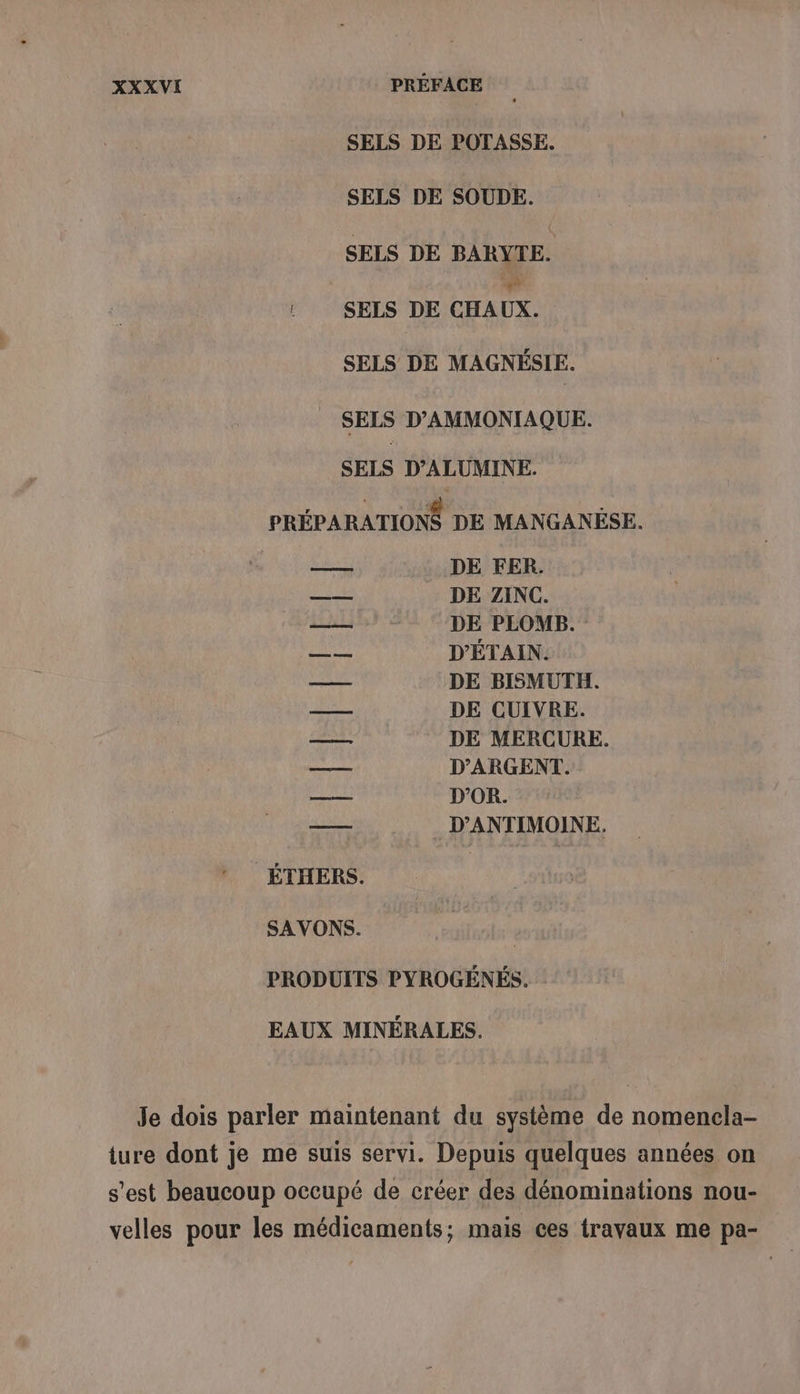 SELS DE POTASSE. SELS DE SOUDE. SELS DE BARYTE. : SELS DE CHAUX. SELS DE MAGNÉSIE. SELS D’AMMONIAQUE. SELS D’ALUMINE. PRÉPARATIONS DE MANGANÈSE. DE FER. DE ZINC. DE PLOMB. D'ÉTAIN. DE BISMUTH. DE CUIVRE. DE MERCURE. D'ARGENT. D'OR. _ D’ANTIMOINE. AE: RAS ÉTHERS. SAVONS. PRODUITS PYROGÉNÉS. EAUX MINÉRALES. Je dois parler maintenant du système de nomencla- ture dont je me suis servi. Depuis quelques années on s’est beaucoup occupé de créer des dénominations nou- velles pour les médicaments; mais ces travaux me pa-