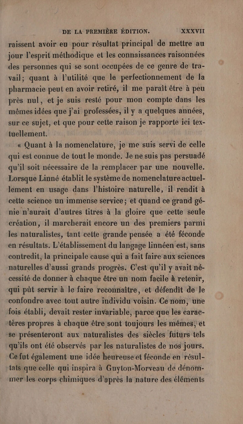 raissent avoir eu pour résultat principal de mettre au jour l'esprit méthodique et les connaissances raisonnées des personnes qui se sont occupées de ce genre de tra- vail; quant à l'utilité que le perfectionnement de la pharmacie peut en avoir retiré, il me paraît être à peu près nul, et je suis resté pour mon compte dans les mêmes idées que j'ai professées, il y a quelques années, sur ce sujet, et que pour cette raison je rapporte ici tex- tuellement. | « Quant à la nomenclature, je me suis servi de celle qui est connue de tout le monde. Je ne suis pas persuadé qu’il soit nécessaire de la remplacer par une nouvelle. Lorsque Linné établit le système de nomenclature actuel- lement en usage dans l’histoire naturelle, il rendit à cette science un immense service; et quand ce grand gé- nie n'aurait d’autres titres à la gloire que cette seule création, il marcherait encore un des premiers parmi les naturalistes, tant cette grande pensée a été féconde en résultats. L'établissement du langage linnéen est, sans contredit, la principale cause qui a fait faire aux sciences naturelles d'aussi grands progrès. C'est qu’il y avait né- cessité de donner à chaque être un nom facile à retenir, qui püt servir à le faire reconnaître, et défendit de le confondre avec tout autre individu voisin. Ce nom, une fois établi, devait rester invariable, parce que les carac- tères propres à chaque être sont toujours les mêmes et se présenteront aux naturalistes des siècles futurs tels qu'ils ont été observés par les naturalistes de nos jours. Cefut également une idée heureuse et féconde en résul- tats que celle qui inspira à Guyton-Morveau de dénom- mer les corps chimiques d’après la nature des éléments