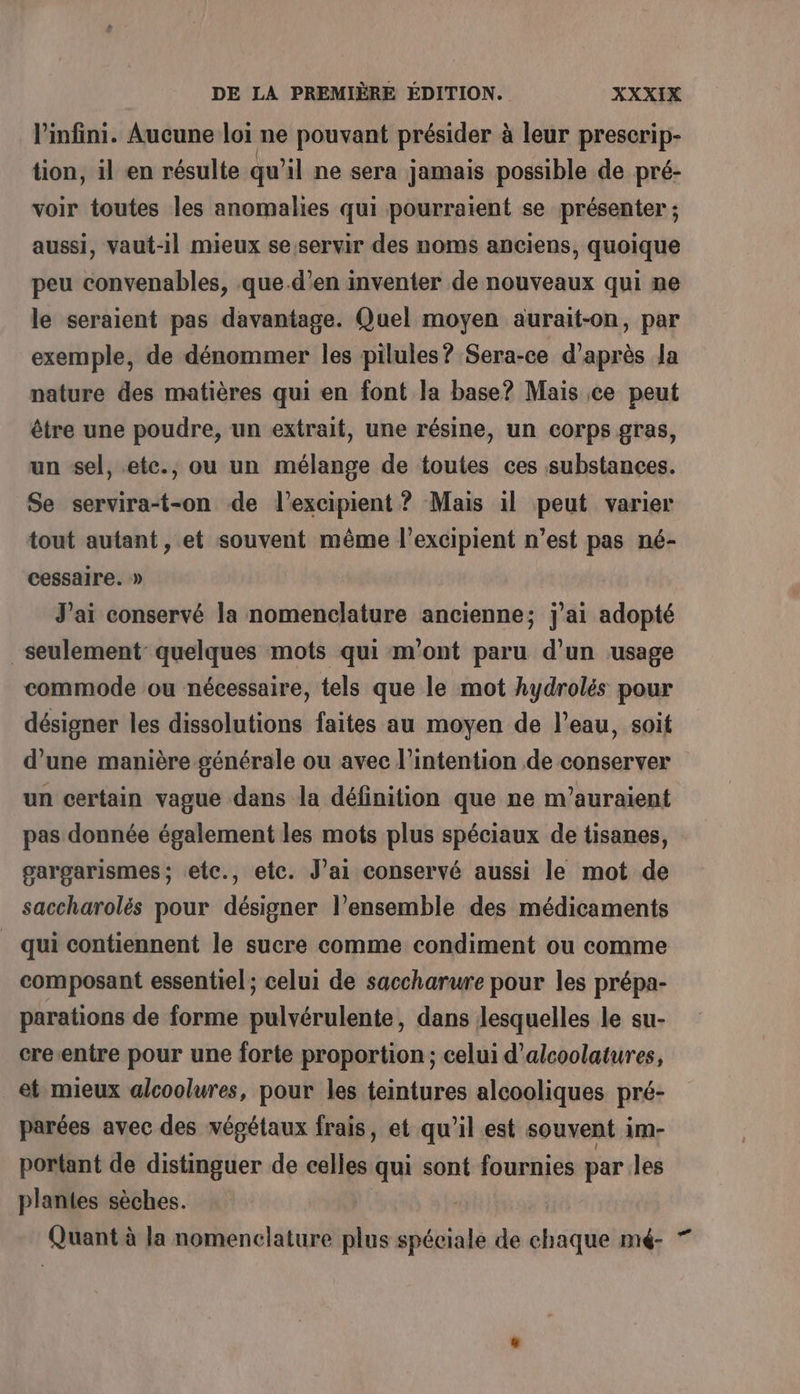 l'infini. Aucune loi ne pouvant présider à leur prescrip- tion, il en résulte qu'il ne sera jamais possible de pré- voir toutes les anomalies qui pourraient se présenter ; aussi, vaut-il mieux se servir des noms anciens, quoique peu convenables, que.d’en inventer de nouveaux qui ne le seraient pas davantage. Quel moyen aurait-on, par exemple, de dénommer les pilules ? Sera-ce d'après la nature des matières qui en font la base? Mais ce peut être une poudre, un extrait, une résine, un corps gras, un sel, etc., ou un mélange de toutes ces substances. Se servira-t-on de l’excipient ? Mais il peut varier tout autant, et souvent même l’excipient n’est pas né- cessaire. » J'ai conservé la nomenclature ancienne; j'ai adopté seulement quelques mots qui m'ont paru d’un usage commode ou nécessaire, tels que le mot hydrolés pour désigner les dissolutions faites au moyen de l’eau, soit d’une manière générale ou avec l'intention de conserver un certain vague dans la définition que ne m’auraient pas donnée également les mots plus spéciaux de tisanes, gargarismes; etc., etc. J'ai conservé aussi le mot de saccharolès pour désigner l’ensemble des médicaments qui contiennent le sucre comme condiment ou comme composant essentiel ; celui de saccharure pour les prépa- parations de forme pulvérulente, dans lesquelles le su- cre.entre pour une forte proportion; celui d’alcoolatures, et mieux alcoolures, pour les teintures alcooliques pré- parées avec des végétaux frais, et qu’il est souvent im- portant de distinguer de celles qui sont fournies par les plantes sèches. Quant à la nomenclature plus spéciale de chaque mé-