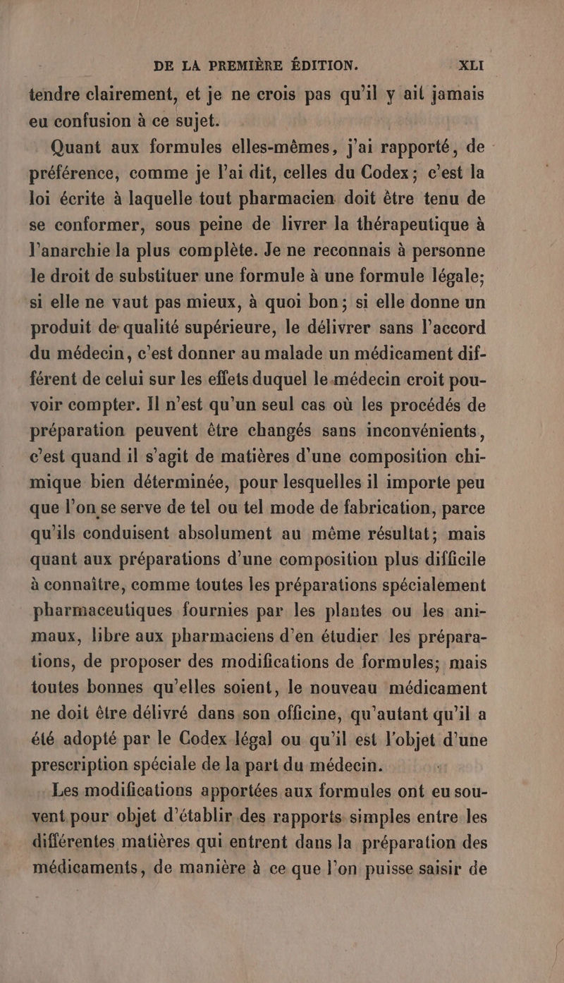 tendre clairement, et je ne crois pas qu'il y ail jamais eu confusion à ce sujet. Quant aux formules elles-mêmes, j'ai rapporté, de préférence, comme je l'ai dit, celles du Codex; c’est la loi écrite à laquelle tout pharmacien doit être tenu de se conformer, sous peine de livrer la thérapeutique à l'anarchie la plus complète. Je ne reconnais à personne le droit de substituer une formule à une formule légale; si elle ne vaut pas mieux, à quoi bon; si elle donne un produit de: qualité supérieure, le délivrer sans l'accord du médecin, c'est donner au malade un médicament dif- férent de celui sur les effets duquel le médecin eroit pou- voir compter. Il n'est qu’un seul cas où les procédés de préparation peuvent être changés sans inconvénients, c’est quand il s’agit de matières d'une composition chi- mique bien déterminée, pour lesquelles il importe peu que l’on se serve de tel ou tel mode de fabrication, parce qu'ils conduisent absolument au même résultat; mais quant aux préparations d'une composition plus difficile à connaitre, comme toutes les préparations spécialement pharmaceutiques fournies par les plantes ou les ani- maux, libre aux pharmaciens d'en étudier les prépara- tions, de proposer des modifications de formules; mais toutes bonnes qu'elles soient, le nouveau médicament ne doit être délivré dans,son officine, qu'autant qu'il a élé adopté par le Codex légal ou qu’il est l'objet d’une prescription spéciale de la part du médecin. Les modifications apportées aux formules ont eu sou- vent.pour objet d'établir des rapports simples entre les différentes matières qui entrent dans la préparation des médicaments, de manière à ce que l’on puisse saisir de