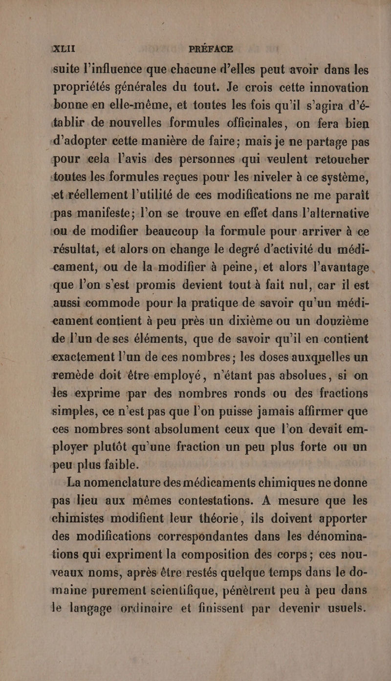 suite l'influence que chacune d’elles peut avoir dans les propriétés générales du tout. Je crois cette innovation bonne en elle-même, et toutes les fois qu'il s'agira d’é- tablir de nouvelles formules officinales, on fera bien d’adopter cette manière de faire; mais je ne partage pas pour cela l'avis des personnes qui veulent retoucher toutes les formules reçues pour les niveler à ce système, et réellement l'utilité de ces modifications ne me paraît ‘pas manifeste; l’on se trouve en effet dans l'alternative ‘ou de modifier beaucoup la formule pour arriver à :ce résultat, et alors on change le degré d'activité du médi- cament, ou de la-modifier à peine, et alors l’avantage. que l’on s’est promis devient tout à fait nul, car il est aussi commode pour la pratique de savoir qu'un médi- &lt;ament contient à peu près un dixième ou un douzième de l’un deses éléments, que de savoir qu'il en contient exactement l’un de ces nombres; les doses auxquelles un remède doit être employé, n'étant pas absolues, si on les exprime ‘par des nombres ronds ou des fractions simples, ce n’est pas que l’on puisse jamais affirmer que ces nombres sont absolument ceux que l’on devait em- ployer plutôt qu’une fraction un peu plus forte ou un peu plus faible. La nomenclature des médicaments chimiques ne donne pas lieu aux mêmes contestations. À mesure que les chimistes modifient leur théorie, ils doivent apporter des modifications correspondantes dans les dénomina- tions qui expriment la composition des corps; ces nou- veaux noms, après être restés quelque temps dans le do- maine purement scientifique, pénèlrent peu à peu dans le langage ordinaire et finissent par devenir usuels.