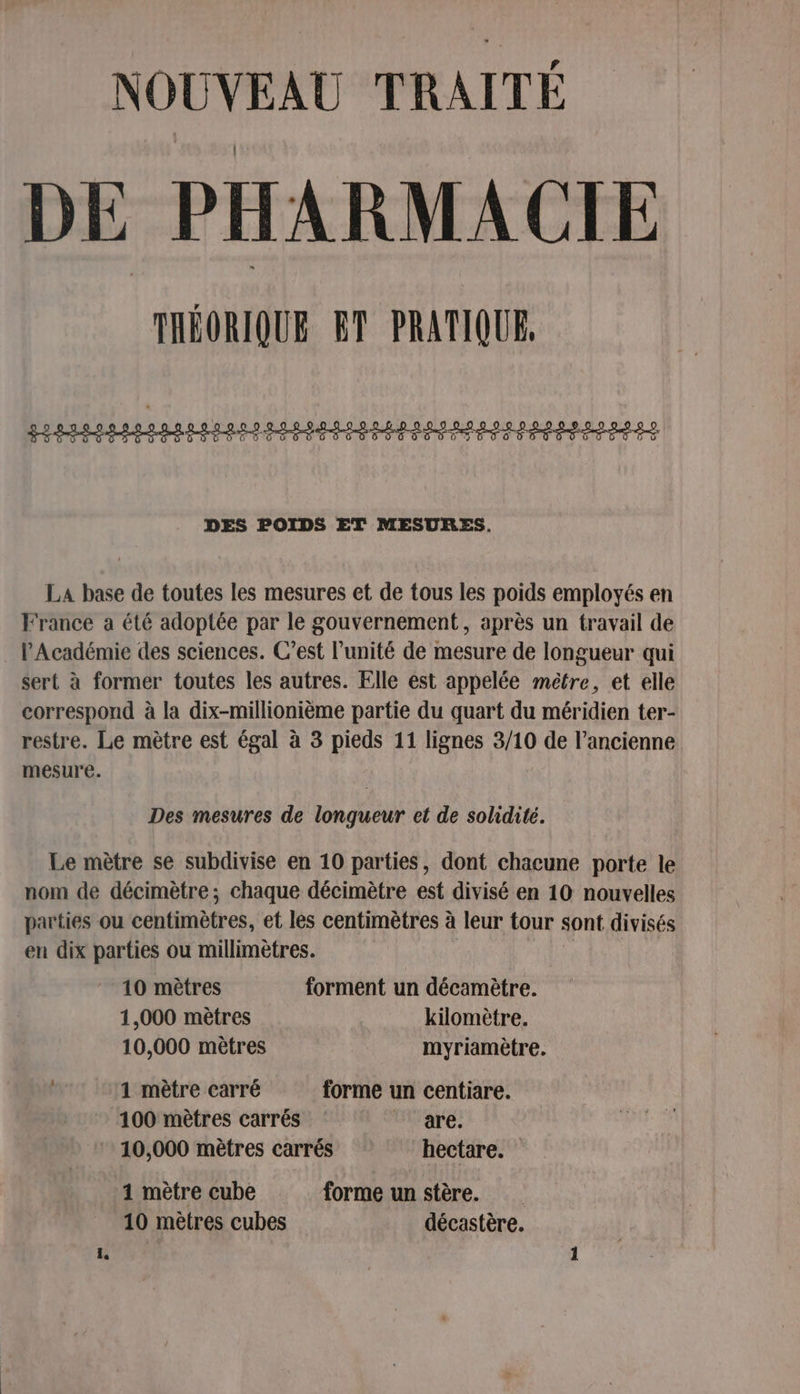 NOUVEAU TRAITÉ DE PHARMACIE THÉORIQUE ET PRATIQUE, FI IRIS RS REED BDD DO DOS PDO D UTP EN PE ES DES POIDS ET MESURES. La base de toutes les mesures et de tous les poids employés en France a été adoptée par le gouvernement, après un travail de . l'Académie des sciences. C’est l’unité de mesure de longueur qui sert à former toutes les autres. Elle est appelée mètre, et elle correspond à la dix-millionième partie du quart du méridien ter- restre. Le mètre est égal à 3 pieds 11 lignes 3/10 de l’ancienne mesure. Des mesures de longueur et de solidité. Le mètre se subdivise en 10 parties, dont chacune porte le nom de décimètre ; chaque décimètre est divisé en 10 nouvelles parties ou centimètres, et les centimètres à leur tour sont divisés en dix parties ou millimètres. 10 mètres forment un décamètre. 1,000 mètres kilomètre. 10,000 mètres myriamètre. 1 mètre carré forme un centiare. 100 mètres carrés are. 10,000 mètres carrés hectare. 1 mètre cube forme un stère. 10 mètres cubes décastère.