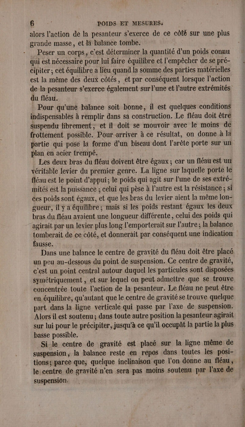 alors l’action de la pesanteur s'exerce de ce côté sur une plus grande masse, et là balance tombe. Peser un corps, c'est déterminer la quantité d’un poids connu qui est nécessaire pour lui faire équilibre et l'empêcher de se pré- cipiter ; cet équilibre a lieu quand la somme des parties matérielles est la même des deux côtés, et par conséquent lorsque l’action de la pesanteur s'exerce également sur l’une et l’autre extrémités du fléau. Pour qu'une balance soit bonne, il est quelques conditions indispensables à remplir dans sa construction. Le fléau doit être suspendu librement ; et il doit se mouvoir avec le moins de frottement possible. Pour arriver à ce résultat, on donne à la partie qui pose là forme d’un biseau dont l’arête porte sur un plan en acier trempé. Les deux bras du fléau doive être égaux; car un fléau est un véritable levier du premier genre. La ligne sur laquelle porte le fléau est le point d'appui; le poids qui agit sur l’une de ses extré- mités est la puissance ; celui qui pèse à l’autre est la résistance ; si ces poids sont égaux, et que les bras du levier aient la même lon gueur, il ÿ a équilibre; mais si les poids restant égaux les deux bras du fléau avaient une longueur différente, celui des poids qui agirait par un levier plus long l’emporterait sur l’autre ; la balance tomberait de ce côté, et donnerait par conséquent une indication fausse. © Dans une balance le centre de gravité du fléau doit être placé un peu au-dessous du point de suspension. Ce centre de gravité, c’est un point central autour duquel les particules sont disposées symétriquement , et sur lequel on peut admettre que se trouve concentrée toute l’action de la pesanteur. Le fléau ne peut être en équilibre, qu’autant que le centre de gravité se trouve quelque part dans la ligne verticale qui passe par l’axe de suspension. Alors il est soutenu; dans toute autre position la pesanteur agirait sur lui pour le précipiter: jusqu’à ce qu’il occupèt la partie la plus basse possible. Si le centre de gravité est placé sur la ligne même de suspension, la balance reste en repos dans toutes les posi- tions; parce que; quelque inclinaison que l'on donne au fléau , le:centre de gravité n’en sera pas moins soutenu par l'axe de suspension.