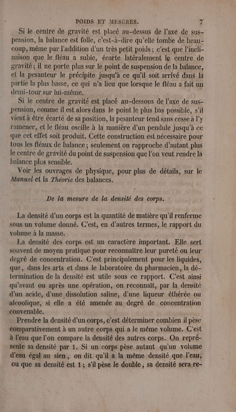 Si le.centre de gravité est placé au-dessus de l’axé de sus- pension, la balance est folle, c’est-à-dire qu’elle tombe de beau- coup, même par l'addition d’un très petit poids ; c’est que l’incli- naison que le fléau a subie, écarte latéralement le centre de gravité ; il ne porte plus sur le point de suspension de la balance, et la pesanteur le précipite jusqu'à ce qu’il soit arrivé dans la partie la plus basse, ce qui n’a lieu que lorsque le fléau a fait un demi-tour sur lui-même. Si le centre de gravité est placé au-dessous de l’axe de sus- pension, comme il est alors dans le point le plus bas possible, S'il vient à être écarté de sa position, la pesanteur tend sans cesse à l'y ramener, et le fléau oscille à la manière d’un pendule jusqu’à ce que cet effet soit produit. Cette construction est nécessaire pour tous les fléaux de balance ; seulement on rapproche d’autant plus le centre de gravité du point de suspension que l’on veut rendre la balance plus sensible. Voir les ouvrages de physique, pour plus de détails, sur le Manuel et la Théorie des balances. De la mesure de la densité des corps. La densité d’un corps est la quantité de matière qu'il renferme sous un volume donné. C’est, en d’autres termes, le rapport du volume à la masse. La densité des corps est un caractère important. Elle sert souvent de moyen pratique pour reconnaître leur pureté ou leur degré de concentration. C’est principalement pour les liquides, que, dans les arts et dans le laboratoire du pharmacien, la dé- termimation de la densité est utile sous ce rapport. C’est ainsi qu'avant ou après une opération, on reconnaît, par la densité d’un acide, d’une dissolution saline, d’une liqueur éthérée ou alcoolique, si elle a té amenée au degré de concentration convenable. Prendre la densité d’un corps, c'est déterminer combien il pèse comparativement à un autre corps qui a le même volume. C’est à l'eau que l’on compare la densité des autres corps. On repré- sente sa densité par 1. Si un corps pèse autant qu'un volume d'eau égal au sien, on dit qu’il a la même densité que l’eau, ou que sa densité est 1; S'il pèse le double, sa densité sera re-