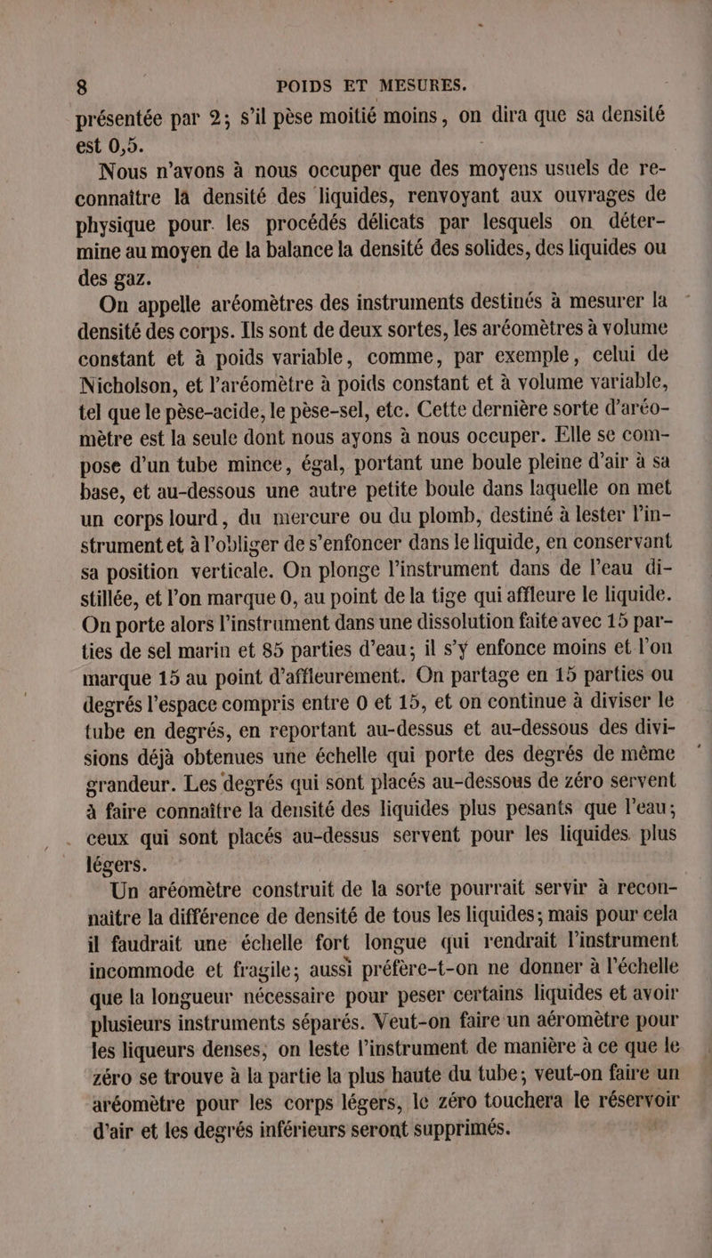 présentée par 2; s’il pèse moitié moins, on dira que sa densité est 0,5. 3 Nous n’avons à nous occuper que des moyens usuels de re- connaître là densité des liquides, renvoyant aux ouvrages de physique pour. les procédés délicats par lesquels on déter- mine au moyen de la balance la densité des solides, des liquides ou des gaz. On appelle aréomètres des instruments destinés à mesurer la densité des corps. Ils sont de deux sortes, les aréomètres à volume constant et à poids variable, comme, par exemple, celui de Nicholson, et l’'aréomètre à poids constant et à volume variable, tel que le pèse-acide, le pèse-sel, ete. Cette dernière sorte d’aréo- mètre est la seule dont nous ayons à nous occuper. Elle se com- pose d’un tube mince, égal, portant une boule pleine d'air à sa base, et au-dessous une autre petite boule dans laquelle on met un corps lourd, du mercure ou du plomb, destiné à lester l'in- strument et à l’obliger de s’enfoncer dans le liquide, en conservant sa position verticale. On plonge l’instrument dans de l’eau di- stillée, et l’on marque 0, au point de la tige qui affleure le liquide. On porte alors l'instrument dans une dissolütion faite avec 15 par- ties de sel marin et 85 parties d’eau; il s’ÿ enfonce moins et l'on marque 15 au point d’affleurement. ‘On partage en 15 parties ou degrés l’espace compris entre 0 et 15, et on continue à diviser le tube en degrés, en reportant au-dessus et au-dessous des divi- sions déjà obtenues une échelle qui porte des degrés de même grandeur. Les degrés qui sont placés au-dessous de zéro servent à faire connaître la densité des liquides plus pesants que l’eau; ceux qui sont placés au-dessus servent pour les liquides. plus légers. Un aréomètre construit de la sorte pourrait servir à recon- naître la différence de densité de tous les liquides; mais pour cela il faudrait une échelle fort longue qui rendrait l'instrument incommode et fragile; aussi préfère e-t-on ne donner à l'échelle que la longueur nécessaire pour peser certains liquides et avoir plusieurs instruments séparés. Veut-on faire un aéromètre pour les liqueurs denses, on leste l'instrument de manière à ce que le zéro se trouve à la partie la plus haute du tube; veut-on faire un aréomètre pour les corps légers, le zéro touchera le réservoir d'air et les degrés inférieurs seront supprimés.