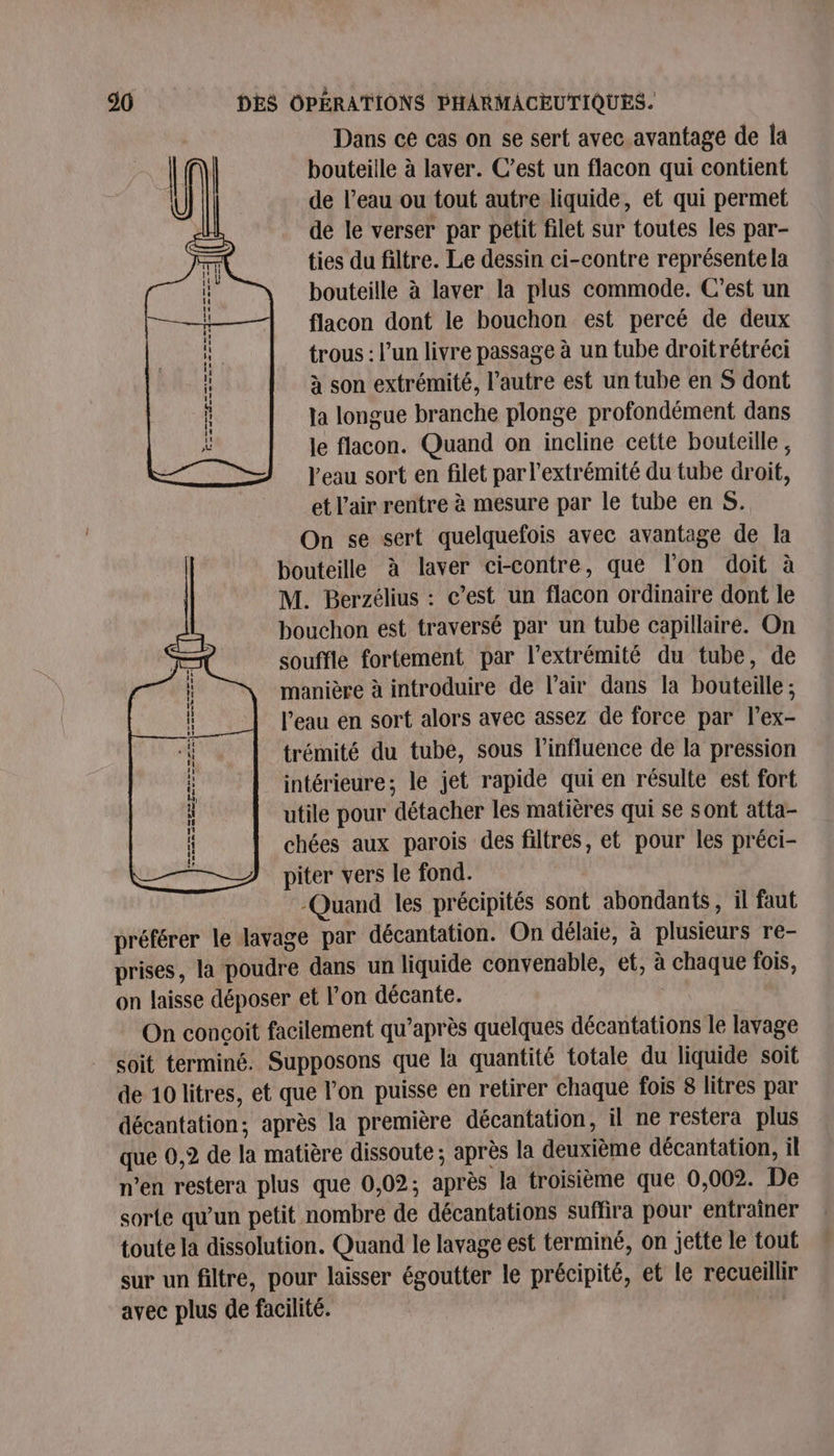 Dans ce cas on se sert avec avantage de la bouteille à laver. C’est un flacon qui contient de l’eau ou tout autre liquide, et qui permet dé le verser par petit filet sur toutes les par- ties du filtre. Le dessin ci-contre représente la bouteille à laver la plus commode. C’est un flacon dont le bouchon est percé de deux trous : l’un livre passage à un tube droitrétréci à son extrémité, l’autre est un tube en S dont la longue branche plonge profondément dans le flacon. Quand on incline cette bouteille ; l'eau sort en filet par l'extrémité du tube droit, et L'air rentre à mesure par le tube en S. On se sert quelquefois avec avantage de la bouteille à laver ci-contre, que l’on doit à M. Berzélius : c’est un flacon ordinaire dont le bouchon est traversé par un tube capillaire. On souffle fortement par l'extrémité du tube, de manière à introduire de l'air dans la bouteille ; l’eau en sort alors avec assez de force par l’ex- trémité du tube, sous l'influence de la pression intérieure; le jet rapide qui en résulte est fort utile pour détacher les matières qui se sont atta- chées aux parois des filtres, et pour les préci- piter vers le fond. Quand les précipités sont abondants, il faut préférer le lavage par décantation. On délaie, à plusieurs re- prises, la poudre dans un liquide convenable, et, à chaque fois, on laisse déposer et l’on décante. On concoit facilement qu'après quelques décantations le lavage soit terminé. Supposons que la quantité totale du liquide soit de 10 litres, et que l’on puisse en retirer chaque fois 8 litres par décantation; après la première décantation, il ne restera plus que 0,2 de la matière dissoute ; après la deuxième décantation, il n’en restera plus que 0,02; après la troisième que 0,002. De sorte qu’un petit nombre de décantations suffira pour entraîner toute la dissolution. Quand le lavage est terminé, on jette le tout sur un filtre, pour laisser égoutter le précipité, et le recueillir avec plus de facilité. mm mm Z= —