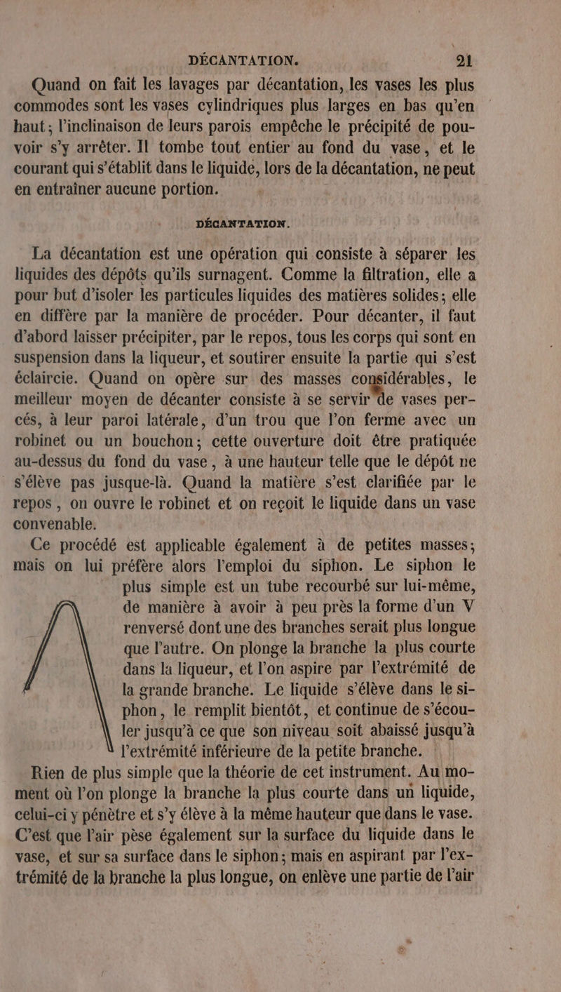 \ DÉCANTATION. 21 Quand on fait les lavages par décantation, les vases les plus commodes sont les vases cylindriques plus larges en bas qu’en haut ; l'inclinaison de leurs parois empêche le précipité de pou- voir s’y arrêter. Il tombe tout entier au fond du vase, et le courant qui s'établit dans le liquide, lors de la décantation, ne peut en entraîner aucune portion. DÉCANTATION. La décantation est une opération qui consiste à séparer les liquides des dépôts qu'ils surnagent. Comme la filtration, elle a pour but d'isoler les particules liquides des matières solides; elle en diffère par la manière de procéder. Pour décanter, il faut d’abord laisser précipiter, par le repos, tous les corps qui sont en suspension dans la liqueur, et soutirer ensuite la partie qui s’est éclaircie. Quand on opère sur des masses considérables, le meilleur moyen de décanter consiste à se be vases per- cés, à leur paroi latérale, d’un trou que l’on ferme avec un robinet ou un bouchon; cette ouverture doit être pratiquée au-dessus du fond du vase, à une hauteur telle que le dépôt ne s'élève pas jusque-là. Quand la matière s’est clarifiée par le repos , on ouvre le robinet et on recoit le liquide dans un vase convenable. Ce procédé est applicable également à de petites masses; mais on lui préfère alors l'emploi du siphon. Le siphon le plus simple est un tube recourbé sur lui-même, de manière à avoir à peu près la forme d'un V renversé dont une des branches serait plus longue que l'autre. On plonge la branche la plus courte dans la liqueur, et l’on aspire par l'extrémité de la grande branche. Le liquide s'élève dans le si- phon, le remplit bientôt, et continue de s’écou- ler jusqu’à ce que son niveau soit abaissé jusqu’à l'extrémité inférieure de la petite branche. Rien de plus simple que la théorie de cet instrument. Au mo- ment où l’on plonge la branche la plus courte dans un liquide, celui-ci y pénètre et s’y élève à la même hauteur que dans le vase. C’est que l'air pèse également sur la surface du liquide dans le vase, et sur sa surface dans le siphon; mais en aspirant par l’ex- trémité de la branche la plus longue, on enlève une partie de l'air