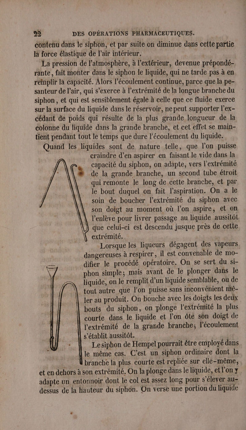 contenu dans le siphon, et par suite on diminue dans cette partie là force élastique de l’air intérieur. La pression de l’atmosphère, à l'extérieur, devenue prépondé- rante, fait monter dans le siphon le liquide, qui ne tarde pas à en remplir la capacité. Alors l'écoulement continue, parce que la pe- santeur de l’air, qui s’exerce à l'extrémité de la longue branche du siphon, et qui est sensiblement égale à celle que ce fluide exerce sur la surface du liquide dans le réservoir, ne peut supporter l'ex- cédant de poids qui résulte de la plus grande longueur de la colonne du liquide dans la grande branche, et cet effet se main- tient pendant tout le temps que dure l'écoulement du liquide. Quand les liquides sont de nature telle, que l’on puisse craindre d’en aspirer en faisant le vide dans la capacité du siphon, on adapte, vers l'extrémité de la grande branche, un second tube étroit qui remonte le long de.cette branche, et par le bout duquel on fait l'aspiration. On a le soin de boucher l'extrémité du siphon avec son doigt au moment où l’on aspire, et on l'enlève pour livrer passage au liquide aussitôt que celui-ci est descendu jusque près de cette extrémité. Lorsque les liqueurs dégagent des vapeurs dangereuses à respirer, il est convenable de mo- difier le procédé opératoire. On se sert du si- phon simple; mais avant de le plonger dans le liquide, on le remplit d'un liquide semblable, où de tout autre que l’on puisse sans inconvénient mé- ler au produit. On bouche avec les doigts les deux bouts du siphon, on plonge l'extrémité la plus courte dans le liquide et l’on ôté son doigt de l'extrémité de la grande branche; l’écoulement s'établit aussitôt. LE | Lesiphon de Hempel pourrait être employé dans le même cas. C’est un siphon ordinaire dont la Vbranche la plus courte est repliée sur elle-même, et en dehors à son extrémité, On la plonge dans le liquide, et l’on y adapte un entonnoir dont le col est assez long pour s'élever au- dessus de la hauteur du siphon. On verse une portion du liquide