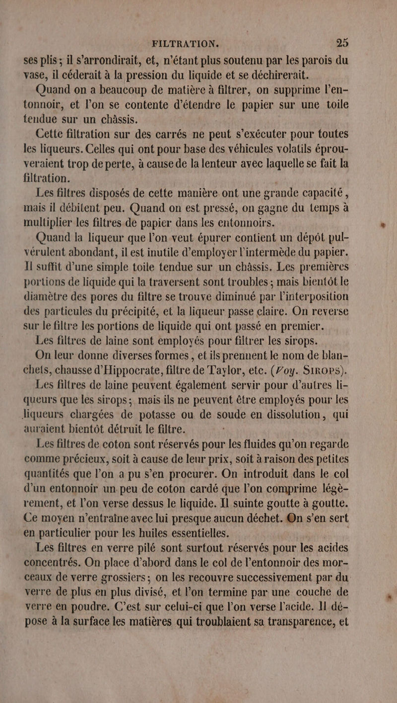 ses plis ; il s’arrondirait, et, n'étant plus soutenu par les parois du vase, il céderait à la pression du liquide et se déchirerait. Quand on a beaucoup de matière à filtrer, on supprime l’en- tonnoir, et l’on se contente d'étendre le papier sur une toile tendue sur un châssis. Cette filtration sur des carrés ne peut s’exécuter pour toutes les liqueurs. Celles qui ont pour base des véhicules volatils éprou- veraient trop de perte, à cause de la lenteur avec laquelle se fait la filtration. | Les filtres disposés de cette manière ont une grande capacité, mais il débitent peu. Quand on est pressé, on gagne du Lemps à multiplier les filtres de papier dans les entonnoirs. Quand la liqueur que l’on veut épurer contient un dépôt pul- vérulent abondant, il est inutile d'employer l’intermède du papier. Il suffit d’une simple toile tendue sur un châssis. Les premières portions de liquide qui la traversent sont troubles ; mais bientôt le diamètre des pores du filtre se trouve diminué par linterposition des particules du précipité, et la liqueur passe claire. On reverse sur le filtre les portions de liquide qui ont passé en premier. Les filtres de laine sont employés pour filtrer les sirops. On leur donne diverses formes , et ils prennent le nom de blan- chet{s, chausse d'Hippocrate, filtre de Taylor, ete. (Zoy. Sirops). Les filtres de laine peuvent également servir pour d’autres li- queurs que les sirops;. mais ils ne peuvent être employés pour les liqueurs chargées de potasse ou de soude en dissolution, qui auraient bientôt détruit le filtre. Les filtres de coton sont réservés pour les fluides qu’on regarde comme précieux, soit à cause de leur prix, soit à raison des petites quantités que l’on a pu s’en procurer. On introduit dans le col d’un entonnoir un peu de coton cardé que l’on comprime légè- rement, et l’on verse dessus le liquide. Il suinte goutte à goutte. Ce moyen n’entraine avec lui presque aucun déchet. On s’en sert en particulier pour les huiles essentielles. Les filtres en verre pilé sont surtout réservés pour les acides concentrés. On place d’abord dans le col de l’entonnoir des mor- ceaux de verre grossiers ; on les recouvre successivement par du verre de plus en plus divisé, et l’on termine par une couche de verre en poudre. C’est sur celui-ci que l’on verse l'acide. I dé- pose à la surface les matières qui troublaient sa transparence, et