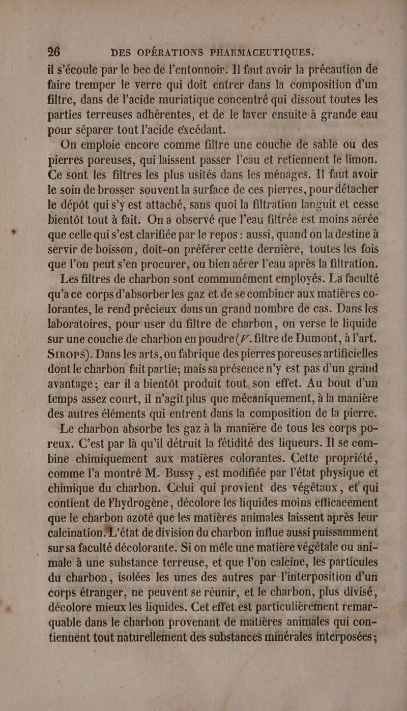 il s'écoule par le bec de l’entonnoir. II faut avoir la précaution de faire tremper le verre qui doit entrér dans la composition d'un filtre, dans de l'acide muriatique concentré qui dissout toutes les parties terreuses adhérentes, et de le laver ensuite à grande eau pour séparer tout l’acide excédant. On emploie encore comme filtre une couche de sable ou des pierres poreuses, qui laissent passer l’eau et retiennent le limon. Ce sont les filtres les plus usités dans les ménages. Il faut avoir le soin de brosser souvent la surface de ces pierres, pour détacher le dépôt qui s’y est attaché, sans quoi la filtration languit et cesse bientôt tout à fait. On a observé que l’eau filtrée est moins aérée que celle qui s’est clarifiée par le repos : aussi, quand on la destine à servir de boisson, doit-on préférer cette dernière, toutes les fois que l’on peut s’en procurer, ou bien aérer l’eau après la filtration. Les filtres de charbon sont communément employés. La faculté qu’a ce corps d’absorber les gaz et de se combiner aux matières co- lorantes, le rend précieux dans un grand nombre de cas. Dans les laboratoires, pour user du filtre de charbon, on verse le liquide sur une couche de charbon en poudre (7. filtre de Dumont, à l'art. SiropPS). Dans les arts, on fabrique des pierres poreuses artificielles dont le charbon fait partie; mais sa présence n’y est pas d’un gränd avantage; car il a bientôt produit tout, son effet. Au bout d’un temps assez court, il n’agit plus que mécaniquement, à la manière des autres éléments qui entrent dans la composition de la pierre. Le charbon absorbe les gaz à la manière de tous les corps po- reux. C’est par là qu’il détruit la fétidité des liqueurs. Il se com- bine chimiquement aux matières colorantes. Cette propriété, comme l’a montré M. Bussy , est modifiée par l’état physique et chimique du charbon. Celui qui provient des végétaux, et qui contient de Fhydrogène, décolore les liquides moins efficacement que le charbon azoté que les matières animales laissent après leur calcination M’état de division du charbon influe aussi puissamment sur sa faculté décolorante. Si on mêle une matière végétale ou ani- male à une substance terreuse, et que l’on calcine, les particules du charbon, isolées les unes des autres par l'interposition d’un corps étranger, ne peuvent se réunir, et le charbon, plus divisé, décolore mieux les liquides. Cet effet.est particulièrément remar- quable dans le charbon provenant de matières animales qui con- tiennent tout naturellement des substances minéralès intérposées ;