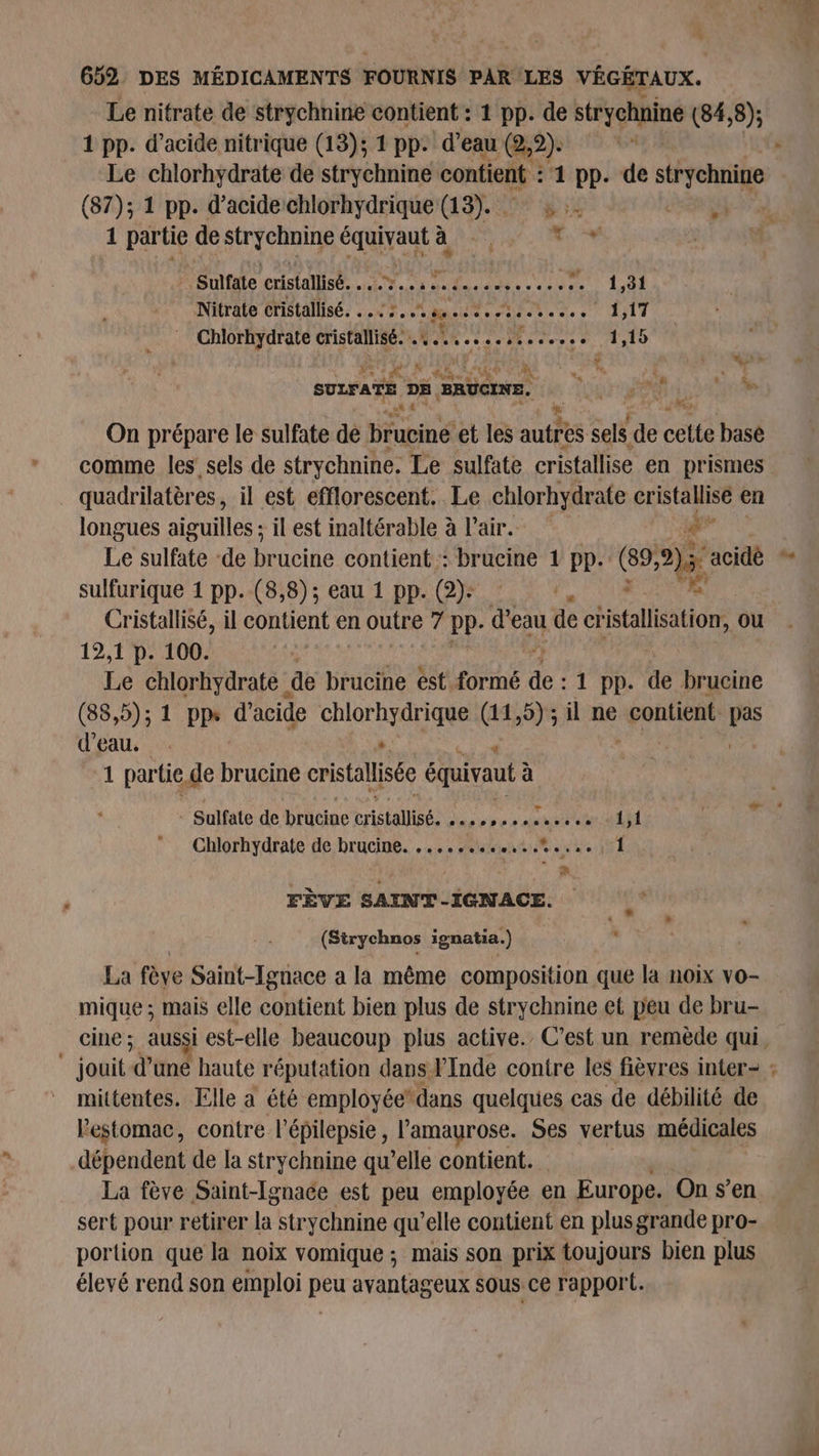 CA # NS Le nitrate de strychnine contient : 1 pp. de strychnine (84, 8); 1 pp. d’acide nitrique (13); 1 pp. d’eau (2,2). (5 Le chlorhydrate de strychnine contient : 1 pp. de Re (87); 1 pp. d'acide chlorhydrique (13). : è 1 PE de no à Rte dite) nv | Sulfate cristallisé. . ; Lt UNI CIO Et 4 Nitrate cristallisé. ..: 7. RME RE 1,17 Chlorhydrate cristalisé! À LL PLETE % PRE AID N ; AE À K  de | sh à és ‘ha ( Ua DE DE. “stone On prépare le sulfate de brucine et les autres sels de cette basé comme les sels de strychnine. Le sulfate cristallise en prismes longues aiguilles ; il est inaltérable à l'air. # ; 16 sulfate de br ucine contient : brucine 1 pp. (89, 2 acidè sulfurique 1 pp. (8,8); eau 1 pp. (2): : 19,1 p. 100. Le chlorhydrate de brucine est formé de 1 pp. de brucine (88,5); 1 pps d'acide chlorhydrique (11,5) ; il ne Ados Er Fe d'eau. s. 4 1 par tie, de brucine cristallisée équivaut à à : Sulfate de brucine cristallisé. TT EAU TTAU À 7 Chlorhydrate de brucine. ..,....4..,:.%... | 1 FÈVE SAINT-IGNACE. (Sirychnos ignatia. ) La fève Saint-Ignace a la même composition que la noix vo- mique ; mais elle contient bien plus de strychnine et peu de bru- mittentes. Elle à été employée” dans quelques cas de débilité de lestomac, contre l’épilepsie, l’'amaurose. Ses vertus médicales dépendent de la strychnine qu’elle contient. La fève Saint-Ignace est peu employée € en Europe. On s’en sert pour retirer la strychnine qu’elle contient en plus grande pro- portion que la noix vomique ; mais son prix toujours bien plus élevé rend son emploi peu avantageux sous ce rapport. “