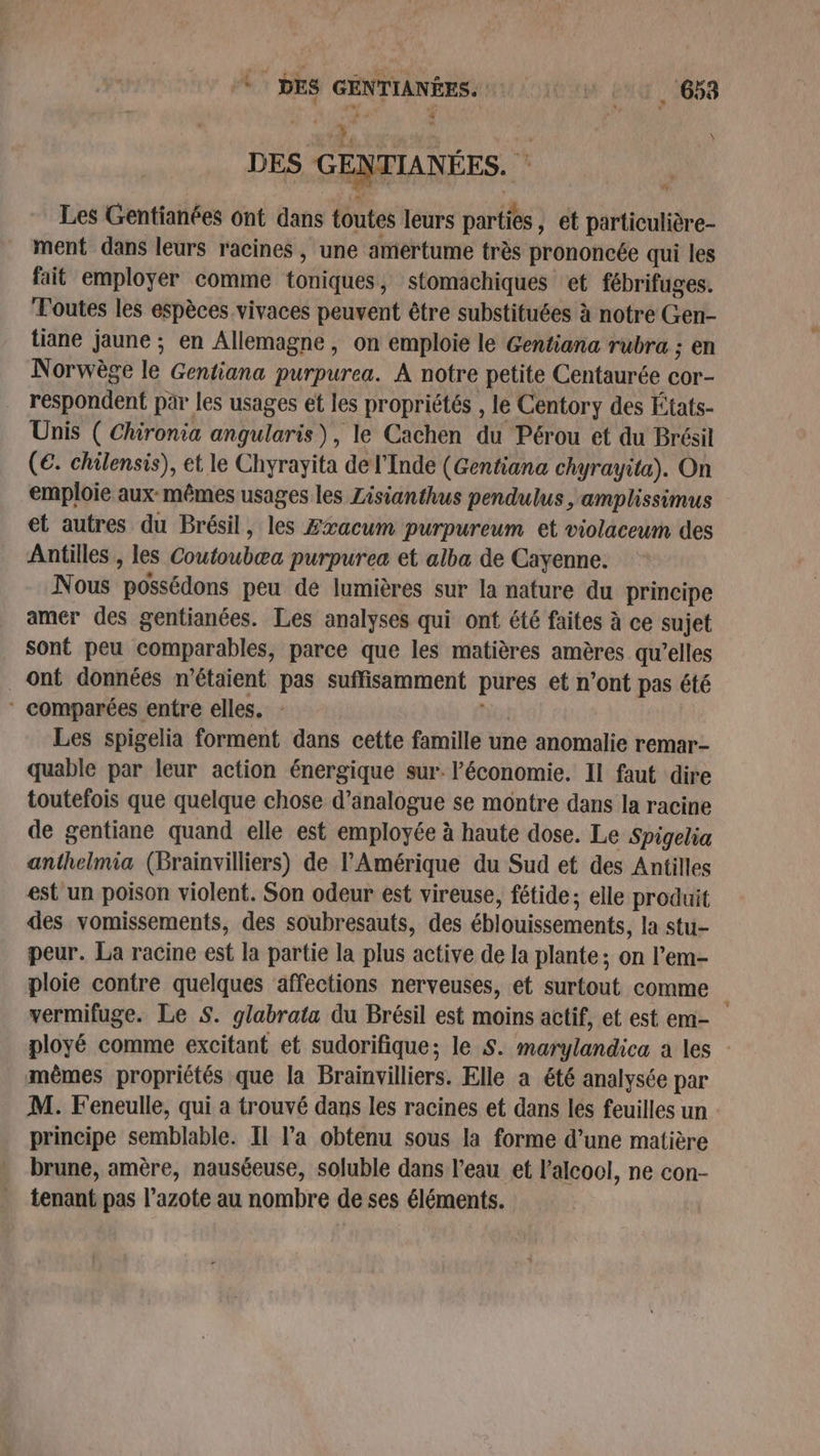à x? » DES GENTIANÉES. * Les Gentianées ont dans toutes leurs parties, et particulière- ment dans leurs racines , une amertume très prononcée qui les fait employer comme toniques, stomachiques et fébrifuges. Toutes les espèces vivaces peuvent être substituées à notre Gen- tiane jaune ; en Allemagne, on emploie le Gentiana rubra ; en Norwège le Gentiana purpurea. A notre petite Centaurée cor- respondent par les usages et les propriétés , le Centory des États- Unis ( Chironia angularis), le Cachen du Pérou et du Brésil (€. chilensis), et le Chyrayita de l'Inde (Gentiana chyrayita). On emploie aux-mêmes usages les Zisianthus pendulus ,;amplissimus et autres du Brésil, les Zxacum purpureum et violaceum des Antilles , les Coutoubæa purpurea et alba de Cayenne. Nous possédons peu de lumières sur la nafure du principe amer des gentianées. Les analyses qui ont été faites à ce sujet sont peu comparables, parce que les matières amères qu’elles ont données n'étaient pas suffisamment pures et n’ont pas été * comparées entre elles. | Les spigelia forment dans cette famille une anomalie remar- quable par leur action énergique sur. l’économie. Il faut dire toutefois que quelque chose d’analogue se montre dans la racine de gentiane quand elle est employée à haute dose. Le Spigetia anthelmia (Brainvilliers) de l'Amérique du Sud et des Antilles est un poison violent. Son odeur est vireuse, fétide; elle produit des vomissements, des soubresauts, des éblouissements, la stu- peur. La racine est la partie la plus active de la plante ; on l’em- ploie contre quelques affections nerveuses, et surtout comme * vermifuge. Le S. glabrata du Brésil est moins actif, et est em- ployé comme excitant et sudorifique; le S. marylandica a les - mèmes propriétés que la Brainvilliers. Elle a été analysée par M. Feneulle, qui a trouvé dans les racines et dans les feuilles un principe semblable. Il l’a obtenu sous la forme d’une matière brune, amère, nauséeuse, soluble dans l'eau et l'alcool, ne con- tenant pas l’azote au nombre de ses éléments. “