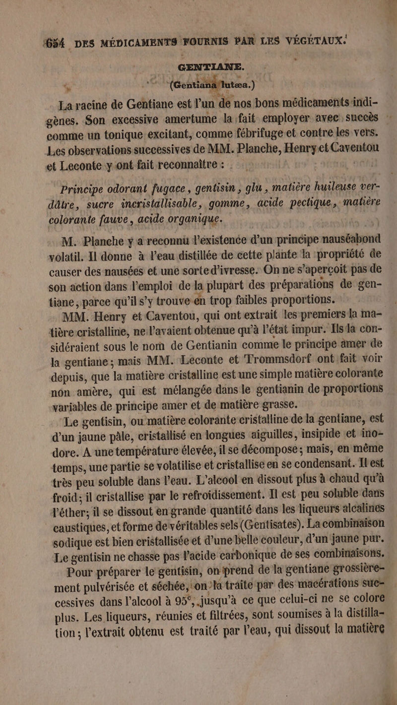# ee. comme un tonique excitant, comme fébrifuge-et contre les vers. Les observations successives de MM. Planche, Henryet Caventou et Leconte yont fait reconnaître : SÉAL DE Principe odorant fugace, gentisin , glu , matière huileuse ver- dätre, sucre incristallisable, gomme, acide pectique., matière colorante fauve, acide organique. | M. Planche y a reconnu l'existence d’un principe nauséabond volatil. Il donne à l’eau distillée de cette plänte la propriété de son action dans l'emploi de la plupart des préparations de gen- tiane , parce qu’il s’y trouve-en trop faibles proportions. tière cristalline, ne l'avaient obtenue qu'à l’état impur. Isa con- sidéraient sous le no de Gentianin comme le principe ämer de la gentiane ; mais MM. Leconte et Trommsdorf ont fait voir depuis, que la matière cristalline est une simple matière colorante non amère, qui est mélangée dans le gentianin de proportions variables de principe amer et de matière grasse. | Le gentisin, ou matière colorante cristalline de la gentiane, est d’un jaune pâle, cristallisé en longues aiguilles, insipide et ino- dore. A une température élevée, il se décompose; mais, en même temps, une partie se volatilise et cristallise en se condensant. Îles très peu soluble dans l'eau. L'alcool en dissout plus à chaud qu'à froid; il cristallise par le refroidissement. Il est peu soluble dans l'éther; il se dissout en grande quantité dans les liqueurs alcalines caustiques, et forme devéritables sels (Gentisates). La combinaison sodique est bien cristallisée et d’une belle couleur, d’un jaune pur. Le gentisin ne chasse pas l'acide carbonique de ses combinaisons. Pour préparer le gentisin, onprend de la gentiane grossière- ment pulvérisée et séchée, on traite par des macérations suc cessives dans l'alcool à 95°,.jusqu’à ce que celui-ci ne se colore plus. Les liqueurs, réunies et filtrées, sont soumises à la distilla- {ion ; l'extrait obtenu est traité par l’eau, qui dissout la matière