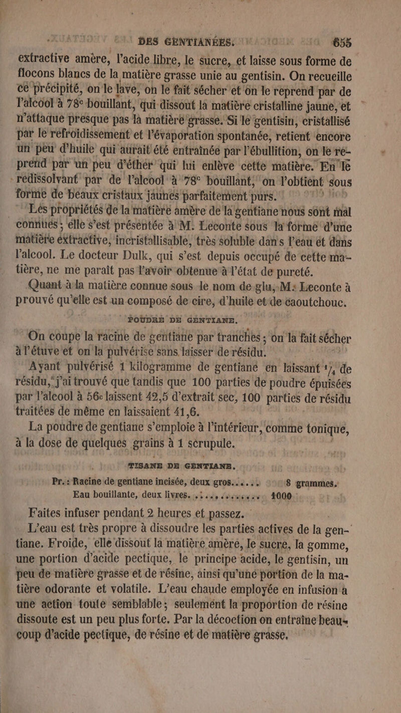 extractive amère, l'acide libre, le sucre, . et laisse sous forme de flocons blancs de la [matière grasse unie au gentisin. On recueille ce précipité, on le lave, on le fait sécher et on le reprend par de l'alcool à 78c bouillant, qui dissout la matière cristalline jaune, et n’attaque presque pas là matière grasse. Si le gentisin, cristallisé par le refroidissement et l’évaporation spontanée, retient ‘encore un peu d'huile qui aurait été entraînée par l’ébullition, on le Tre- pretid par ‘un peu d’éthér qui lui enlève cette matière. En'le -rédissolvant par de l'alcool à 78° bouillant, on l'obtient sous forme de béaux cristaux jaunes parfaitement purs. Lés propriétés de la'matière amère de’ la gentiane nous sônt mal connues ; elle S’est préséntée à M: Leconte $ous la forme d’une matière éxiraétive, incristallisable, très soluble dan s l’eau ét dans l'alcool. Le docteur Dulk, qui s’est depuis occupé de cette ma- tière, ne me paraît pas l'avoir obtenue’ à l’état de pureté. Quant.àla matière connue sous de nom de glu:M: Leconte à prouvé qu elle est un composé de cire, d'huile et de caoutchouc. : POUDRE DE GENTIANE. On coupe la racine de gentiane par tranches : on la fait sécher àl'étuve et on la pulvérise sans. laisser de résidu, | pti pulvérisé 1 kilogramme de gentiané en Hissant 17, de résidu, j'ai trouvé que tandis que 100 parties de poudre épuisées par l'alcool à 56: laissent 49,5 d'extrait sec, 100 parties de résidu traitées de même en laissaient 41,6. La poudre de gentiane s *emploie à à l’intérieur, comme tonique, à la dose de quelqués grains à 1 sérupule. TISANE DE GENTIANE. | poil “Racine de gentiane incisée, qux STOS..... 8 grammes. Eau bouillante, deux livres... .., ss: 4000. Faites infuser pendant &gt; otle et passez. L'eau est très propre à dissoudre les parties actives de la 110 tiane, Froide, elle dissout là matière amère, le sucre, la gomme, une portion d’acide pectique, le principe acide, le gentisin, un peu de matière grasse et de résine, ainsi qu'uné portion de la ma- tière odorante et volatile. L’eau chaude employée en infusion à une action toute semblable; seulemént la proportion de résine dissoute est un peu plus forte, Par la décoction on entraîne beau» coup d'acide pectique, de résine et de matière grasse,