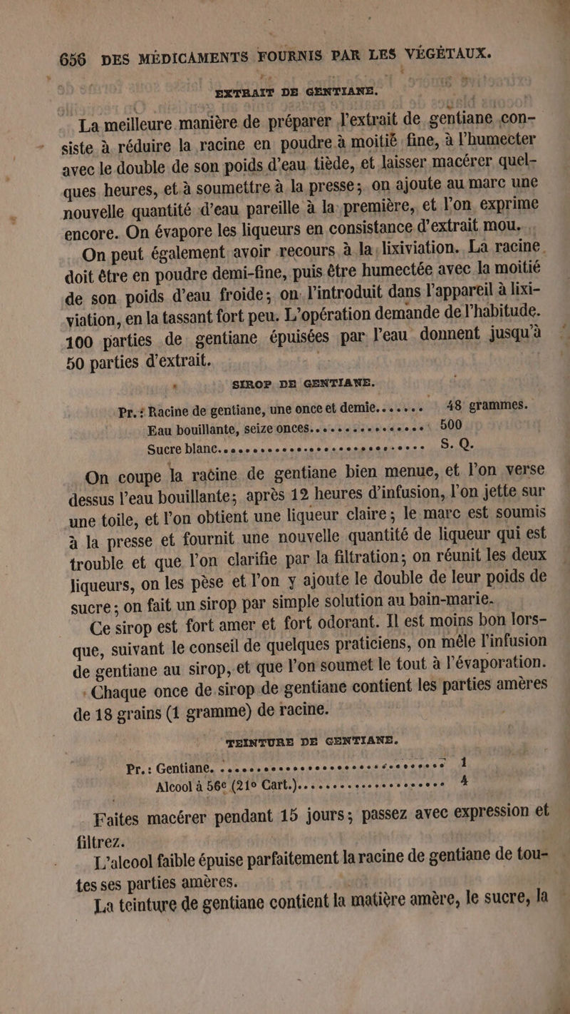 me J *., L EXTRAIT DE GENTIANE. &lt; PA La meilleure manière de préparer d'extrait de gentiane .c0n- - $siste à réduire la racine en poudre. à moitié fine, à l’'humecter avec le double de son poids d’eau tiède, et laisser macérer quel- ques heures, et à soumettre à la presse; on ajoute au marc une nouvelle quantité d’eau pareille à la première, et l’on, exprime encore. On évapore les liqueurs en consistance d'extrait mou... On peut. également. avoir recours à la: lixiviation., La racine doit être en poudre demi-fine, puis être humectée avec la moitié de son poids d’eau froide; on l'introduit dans l'appareil à lixi- viation, en la tassant fort peu. L'opération demande de l'habitude. 100 parties de gentiane épuisées par l’eau donnent jusqu'à 50 parties d'extrait. sis | | ‘ SIROP DE GENTIANE. Pr. Racine de gentiane, une once et demie. . « « + «+ 48 grammes. Eau bouillante, seize ONCES....sosenveseeee 500 Sucre blanC..sosssvesssssssssesseer-eeee S. Q. On coupe la raëine de gentiane bien menue, et l'on verse dessus l’eau bouillante; après 12 heures d’infusion, l'on jette sur une toile, et l'on obtient une liqueur claire; le marc est soumis à la presse et fournit une nouvelle quantité de liqueur qui est trouble et que l’on clarifie par la filtration; on réunit les deux liqueurs, on les pèse et l'on y ajoute le double de leur poids de sucre ; on fait un sirop par simple solution au bain-marie. Ce sirop est fort amer et fort odorant. Il est moins bon lors- que, suivant le conseil de quelques praticiens, on mêle l'infusion de gentiane au sirop, et que l’on soumet le tout à l'évaporation. : Chaque once de.sirop de gentiane contient les parties amères de 18 grains (1 gramme) de racine. TEINTURE DE GENTIANE. Pr.: Gentiane. pq He à mL M A 1 Alcool à 56€ (219 Cart.)... 6+receecee ..sevee # Faites macérer pendant 15 jours; passez avec expression et filtrez. L'alcool faible épuise parfaitement la racine de gentiane de tou- tes ses parties amères. of : La teinture de gentiane contient la matière amère, le sucre, la