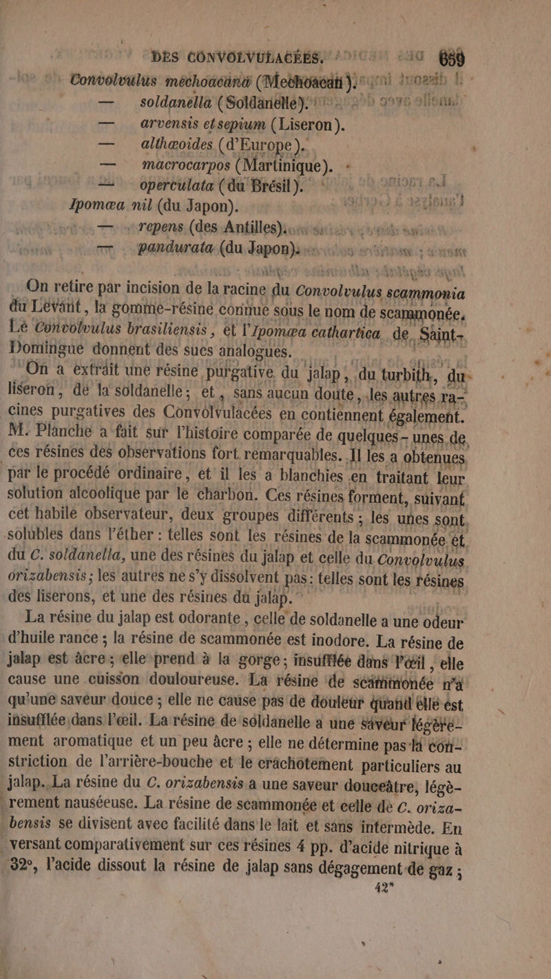 DES CONVOLVULAGÉES. / 701 10 68 _ Convolvulus méchoacani (Mebhoagat 4 108%! h — _ soldanella (Soldanelléÿ:21: 270 9976 9ùoi — arvensis etsepium (Liseron). — alligoides (Europe). | — Mmacrocarpos (Martinique). * SAN — operCulata (du Brésil). : I à ga ne : 4 Ipomæa nil (du Japon). FAT PE NOMARUE — Trepens (des Antilles)o se sue agen TT pandurata (du Japon). O0 08: 1544 SE. ? MSN Ù x AGE of dn Anne sun … On retire par incision de la racine du Convolvulus scammonia du Levant, la gomme-résiné connue sous le nom de scammonée, Le Convolvulus brasiliensis , et l'Ipomæa cathartica. de. Saint Domirigue donnent des sues analogues. | Het “On à extrait une résine purgative du jalap, du turbith, du. liseron, dë la soldanelle ; et, Sans aucun doute, les autres ra- _cines purgatives des Convolvulacées en contiennent également. M: Planche a fait Sur l'histoire comparée de quelques - unes. de. ces résines des observations fort remarquables. Il les a obtenues par le procédé ordinaire , et il les a blanchies en traitant leur solution alcoolique par le charbon. Ces résines forment, suivant cet habile observateur, deux groupes différents ; les unes sont. solubles dans l’éther : telles sont les résines de la scammonée ét. du C. soldanella, une des résines du jalap et celle du Convolvulus orizabensis ; les autres ne s’y dissolvent pas: telles sont les résines des liserons, et une des résines dû jalap. en La résine du jalap est odorante , celle de soldanelle a une odeur d'huile rance ; la résine de scammonée est inodore. La résine de jalap est âcre ; elle prend à la gorge ; insufflée dins l'œil , elle cause une cuisson douloureuse. La résine de séimmonée na qu'une savéur douce ; elle ne cause pas de douléur dahd elle ést insuflée dans l'œil. La résine de séldanélle a une Sévêur Kgète- ment aromatique et un peu àcre ; elle ne détermine pas- con striction de l’arrière-bouche et le crâchôtement particuliers au jalap..La résine du C. orizabensis a une saveur douceâtre, légè- .rement nauséeuse. La résine de scammonée:et celle dé C. oriza- bensis se divisent avec facilité dans le lait et sans intermède. En versant comparativement sur ces résines 4 pp. d'acide nitrique à 32°, l'acide dissout la résine de jalap sans dégagement-de gaz ; 42* à *