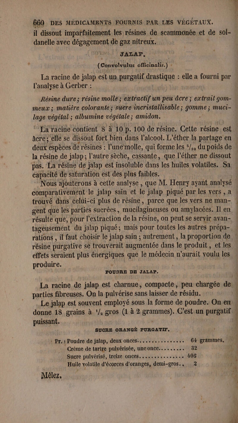 il dissout imparfaitement les résines de scammonée .et de soi- danelle avec dégagement de gaz nitreux. (J ALAP, (Convotvulus officinalis.) : La racine de jalap est un. purgatif drastique : elle à fourni par l'analyse à Gerber : | Résine dure; résine molle ; extractif un peu âcre ; extrail gom- meux ; matière colorante; sucre incristallisable ; pveee muci- lage végétal ; albumine végétale; amidon. | * La‘ racine contient 8 à 10 p. 100 de résine. Cette résine est àcre ‘elle se dissout fort bien dans l’alcool. L’éther la partage en dt espèces dé résines : l’une molle, qui forme les 5/,, du poids de la résine de jalap; l’autre sèche, cassante, que l’éther ne dissout pas. La résine de jalap est insoluble dans les huiles volatiles. Sa capacité de safuration est des plus faibles. comparativement le jalap sain et le jalap piqué par les vers , a trouvé dans celui-ci plus de résine, parce que les vers ne man- gent que les parties sucrées , mucilagineuses ou amylacées. Il en résulte que, pour l'extraction de la résine, on peut se servir ayan- tageusement du jalap piqué; mais pour toutes les autres prépa- résine purgative sè trouverait augmentée dans le produit, et les effets seraient plus AE que le médecin n'aurait voulu les produire. POUDRE DE JALAP. parties fibreuses. On la pulvérise sans laisser de résidu. puissant. SUCRE ORANGÉ PURGATIF, Crême de tarire pulvérisée, uneonce......... 32 Sucre pulvérisé, treize ONC6S. ......s..sse.e 406 Huile volatile d’écorces d’oranges, demi-gros.,. 2 Mèlez. De. : Si