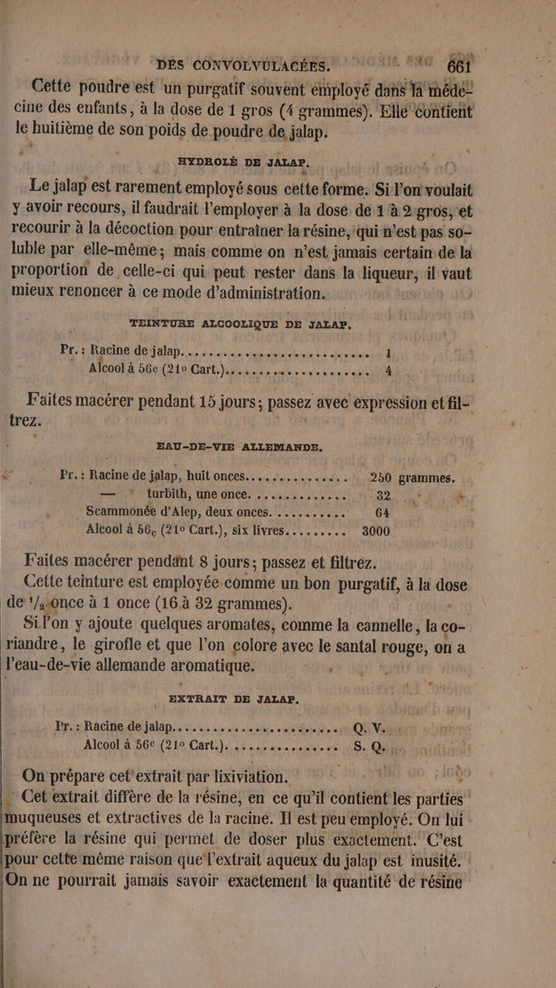 Cette poudre est un purgatif souvent employé dans sit sé cine des enfants, à la dose de 1 gros (4 grammes). Elle Contient le huitième de son poids de poudre de, jalap. * HYDROLÉ DE JALAP. Le jalap est rarement employé sous chti forme. sit l'on! voulait y avoir recours, il faudrait l’'employer à la dose de 1 à 2 gros, et recourir à la décoction pour entraîner la résine, ‘qui n’est pas so- luble par elle-même; mais comme on n’est jamais certain de la proportion de celle- sb qui peut rester dans la PRET il vaut mieux renoncer à ce mode d'administration. TEINTURE ALCOOLIQUE DE JALAP. Pr.: Racine de-jalap. .......,.. sue » poiguiir À Alcool à 56e Bio Bah Re se Faites macérer pendant 15 jours; passez avec expression et fil- rez. EAU-DE-VIE ALLEMANDE. ; Fr. : Racine de jalap, huit onces........... +... 250 grammes. — .* turbith, une once. ...,......, PONT + % “à Scammonée d’Alep, deux onces. ...... He 64 Alcool à 56, (21° Cart.), six livres......... 3000 Faites macérer pendant 8 jours ; passez et filtrez. _ Cette teinture est employée comme un bon purgatif, à la pue) de ‘/sonce à 1 once (16 à 32 grammes). Si l'on y ajoute quelques aromates, comme la nl ke co- riandre, le girofle et que l’on colore avec le santal rouge, on à l’eau-de-vie allemande aromatique. SE - : EXTRAIT DE JALAP, Pr. : Racine de jalap......... soteolae omis dote e QE Via Alcoo! à 2661210 Cart) 6 ne idee se Se: QE On prépare cet'extrait par lixiviation. | à ‘ … Cet extrait diffère de la résine, en ce qu'il contient les parties muqueuses et extractives de la racine. Il est peu ‘employé. On lui : préfère la résine qui permet de doser plus exactement. C'est pour cette même raison que l'extrait aqueux du jalap est inusité. On ne pourrait jamais savoir exactement la quantité de résine