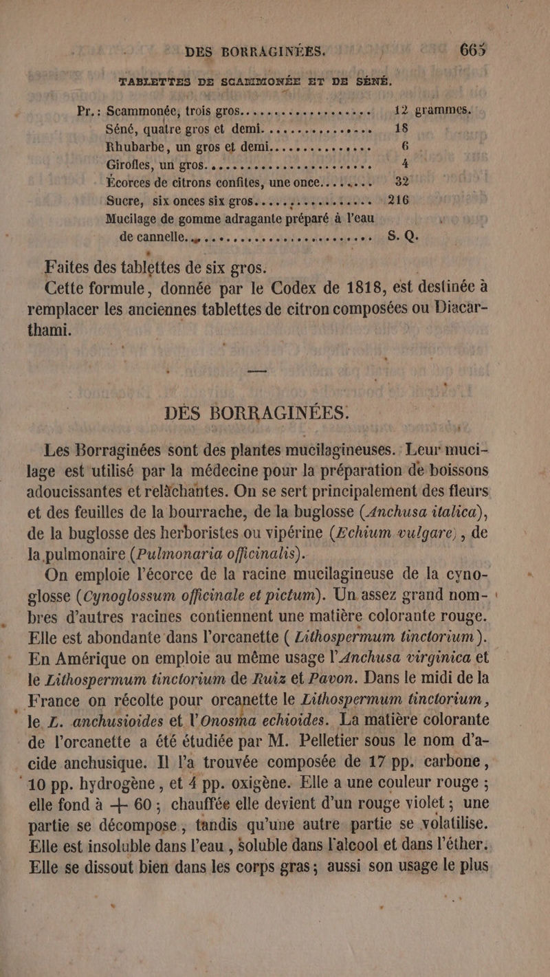TABLETTES DE SCAMMONÉE ET DE SÉNÉ. Pr.: Scammonée, trois gros... .... ai nana not: linl de DENIS. Séné, quatre gros et DÉS ec eme ES Rhubarbe, un gros et demi...........,... 6 . Girofles, IL BTOS,.: 0 -Aiele sde Len « à Ar LR 4 Écorces de citrons confites, une once........ 32 Sucre, six onces six gros.....s..e. Ati MALE Mucilage de gomme adragante préparé à l’eau Man 0 sieste At ste af HER EDS Faites des tablettes de six gros. Cette formule, donnée par le Codex de 1818, est destinée à remplacer les anciennes tablettes de citron composées ou Diacar- thami. DÉS BORRAGINÉES. c] Les Borraginées sont des plantes mucilagineuses. Leur muci- lage est'utilisé par la médecine pour la préparation de boissons adoucissantes et relächantes. On se sert principalement des fleurs et des feuilles de la bourrache, de la buglosse (4nchusa italica), de la buglosse des herboristes ou vipérine (Æchium vulqare) , de la pulmonaire (Pulmonaria officinalis). On emploie l'écorce de la racine mucilagineuse de la cyno- glosse (Cynoglossum officinale et pictum). Un assez grand nom- bres d’autres racines contiennent une matière colorante rouge. Elle est abondante dans l’orcanette ( Zithospermum tinctorium ). En Amérique on emploie au même usage l’Anchusa virginica et le Zithospermum tinctorium de Ruiz et Pavon. Dans le midi de la France on récolte pour orcanette le Zithospermum tinctorium , le Z. anchusioides et lonosha echioides. La matière colorante de l’orcanette a été étudiée par M. Pelletier sous le nom d’a- cide anchusique. Il l’a trouvée composée de 17 pp. carbone, ‘10 pp. hydrogène, et 4 pp. oxigène. Elle a une couleur rouge ; elle fond à + 60; chauffée elle devient d’un rouge violet; une partie se décompose, tandis qu’une autre. partie se volatilise. Elle est insoluble dans l’eau , Soluble dans l'alcool et dans l’éther. Elle se dissout bien dans les corps gras; aussi son usage le plus