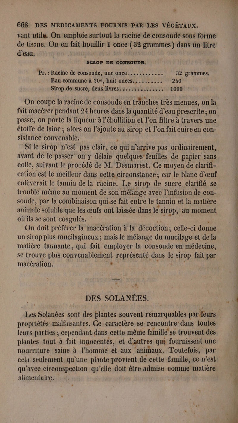 vant utile. On emploie surtout la racine de consoude sous forme de tisane. On en fait bouillir 1 once (32 grammes ) dans un litre d’eau. SIROP DE CONSOUDE. Pr.: Racine de consoude, une once............ 32 grammes. Eau commune à 200, huit onces.......... 250 Sirop de sucre, deux livres. 4...,.,....... 1000 On coupe la racine de consoude en tranches très menues, On la fait macérer pendant 24 heures dans la quantité d’eau prescrite ; on passe, on porte la liqueur à Pébullition et l’on filtre à travers une étoffe de laine ; alors on Pajoute au sirop et l’on fait cuire en con- sistance convenable. r | Si le sirop n’est pas clair, ce qui n’arrive pas ordinairement, avant de le passer on y délté quelques feuilles de papier sans colle, suivant le procédé de M. Desmarest. Ce moyen de clarifi- calion est le meilleur dans cette circonstance; car le blanc d'œuf trouble même au moment de son mélange avec l’infusion de con- soude, par la combinaison qui.se fait entre le tannin et la matière anfitalé soluble que les œufs ont laissée dans le sirop, au moment où ils se sont coagulés. On doit préférer la macération à la décoction : celle-ci donne un sirop plus mucilagineux ; mais le mélange du mucilage et de la matière tannante, qui fait. employer la consoude en médecine, se trouve plus convenablerhent représenté dans le sir OP fait par macération. s + NA. DES SOLANÉES. propriétés malfaisantes. Ce caractère se rencontre: dans toutes leurs parties ; cependant dans cette même famillé se trouvent des plantes tout à fait innocentes, et d'autres qui fournissent une nourriture saine à l’homme et aux animhaux. Toutefois, par qu'avec circonspection qu’elle doit être admise comme matière alimentaire,