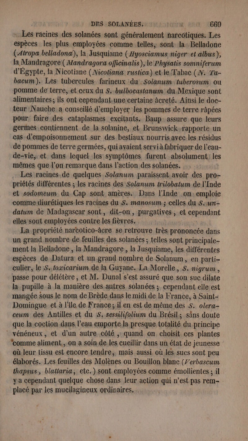 DES SOLANÉES, OTM Em 1660 «Les racines des solanées sont généralement narcotiques. Les espèces les plus employées comme telles, sont: la: Belladone (-Atropa belladona!), la Jusquiame ( Hyosciamus niger: et albus), la Mandragore( Mandragora officinalis ), le Physatis somniferum d'Égypte, la Nicotiane (Nicotiana rustica) et le Tabac (N. Ta- bacum). Les tubercules farineux du: Solanum tuberosum ou pomme de terre,.et ceux du S..bulbocastanum. du. Mexique sont alimentaires; ils ont cependant,une certaine âcreté. Ainsi le doc- teur Nauche a conseillé d'employer les pommes de terre ràpées pour faire des cataplasmes excitants. Baup. assure que leurs germes contiennent de la solanine, et Brunswick,rapporte un cas d'empoisonnement sur des bestiaux nourris avec. les résidus de pommes de terre germées, qui avaient servi à fabriquer de l’eau- de-vie, et dans lequel les symptômes furent absolument, ss mêmes que l’on remarque dans l’action des solanées. Les racines.de quelques Solanum paraissent. avoir des pro- priétés différentes ; les racines des Solanum trilobatum de l'Inde et sodomeum du. Cap sont amères. Dans l'Inde on. emploie comme diurétiques les racines du S. manosum.; celles du S:un- datum de Madagascar sont, dit-on, purgatives ; et cependant elles sont employées contre Les bigres: La propriété narcotico-âcre se retrouve très prononcée dans un grand.nombre de-feuilles des solanées ; telles sont principale- ment la Belladone, la Mandragore, la J usquiame, les différentes espèces de Datura: et un grand nombre de Solanum, en parti- culier, le :S.,foxicarium de la Guyane. La Morelle, S. nigrum , passe pour délétère , et M. Dunal s’est assuré que son suc dilate la pupille à la manière des-autres solanées ; cependant elle est mangée sous le nom de Brède. dans le midi de la France, à Saint- Domingue et à l’île de France ; il en est de même des $. olera- ceum des Antilles et du S. nl du Brésil; säns doute que la coction.dans l’eau emporte.la presque totalité du principe * vénéneux, et d’un autre.côté ,: quand on choisit ces plantes ‘comme slipisits on a soin de. les cueillir dans un état de ; jeunesse où leur tissu est encore tendre, mais aussi. où.les. sucs sont peu élaborés. Les feuilles des Molènes ou Bouillon blanc (Zerbascum thapsus, blattaria, etc.) sont employées comme émollientes ; il ya cependant quelque chose dans leur action qui n’est pas rem- placé par les mucilagineux ordinaires.