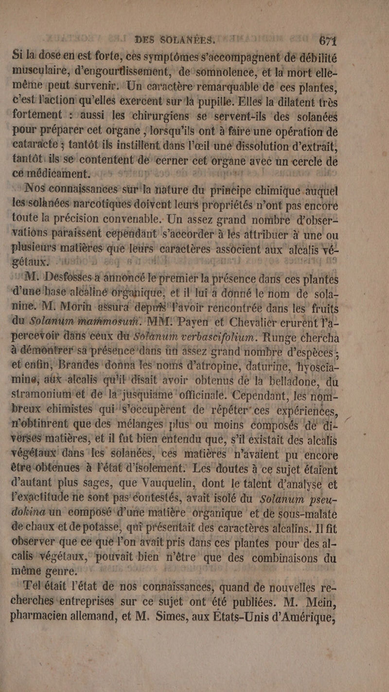 Si la dés en'est forte, ces symptômes s’accompagnent dé débilité musculaire, d'engourfissétient: de’somnolence, et li mort'elle- mêrne peut Survenir: Un caractère: remarquable de ces plantes, c'est l'action: qu'elles exercent sur à pupille. Elles la dilatent très fortément : aussi les ‘chirurgiens sé servent-ils des solanées pour préparer cet organe | lorsqu'ils ont à fairé une opération dé cataracte ; tantôt ils instillént dans l'œil uné dissolution d'extrait, tantôt: ils s@ contentent bi cerner cet” PrÉANE avec un cercle de cémédicament. 1 °° 1: Pr Nos connaissances sürila Hstüre du principe chimique. sq les solhnées narcotiques doivent leurs propriétés n’ont pas encore toute la précision convenable. Un assez grand nombre d'obser- vatiôns paraissent cependant s’accorder à Is attribuer à une ou plusieurs matières ais Los cn de assôcient aux “alcalis vé- eo AGEN M. Desfosses à âtinoncé 7 rétfier té présence dans ces plantes d’une'base alcaliné drganique, et il lui à donné le nom de sola- nine. M. Morin aësurd depri' l'avoir rencontrée dans les fruits du Solanum Mmarmosurh. MM:Payen et Chevalièr crurént la percevoir däns ‘céux du Solanum verbascifolium. Runge chercha à démontrér sa préséncedars ün assez grand nombre d'espèces ; et enfin, Brandés donna les'noïns d’atropine, daturine, Hyofcia ming, aûk alcalis qu'il disait avoir obtenus dé la bellädone, du stramoniutnitét dé la”jusquiäme ‘oficinalé. Cependant, les nome breux chimistes qui s’oceupèrent de répéter” ces expériences, n'obtihrent que des mélanges! plus ou moins composés dé dis ‘ verses matières, et il fut Te entendu que, s’il existait des alcalis végétaux! dans les solanées, cés matièrés n'avaient pu ‘encore êtretobtenues à état d’i VofenièRts Les doutes à ce sujet étaient d'autant plus sages, que Vauquelin, dont le talent d'analyse et l'exactitude ne sont pas’ éontestés, avait isolé du Solanum pseu- dokina un composé d'une matière organique et de sous-malate de chaux et de potasse, qui préseritait des caractèrés alcalins. Il fit observer que ce que l’on avait pris dans ces plantes pour des al- calis végétaux, pouvait “hu n'être que des combinaisons du même genre. Tél'était l’état de nos connaissances, quand de nouvelles re- cherches entreprises sur ce sujet ont été publiées. M. Mein, pharmacien allemand, et M. Simes, aux États-Unis d'Amérique,