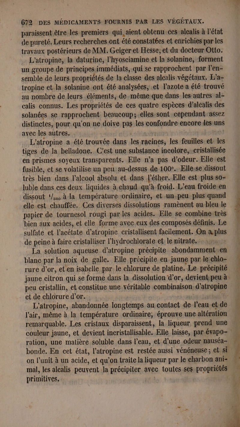 paraissent être les premiers qui, aient obtenu ces ‘alcalis à l'état de pureté. Leurs recherches ont été constatées et enrichies par les travaux postérieurs de MM. Geiger et Hesse; et du docteur Otto. L'atropine, la daturine, l’hyosciamine et Ja solanine, forment un groupe-de principes immédiats, qui se rapprochent par l’en- semble de leurs propriétés de la classe des alcalis végétaux. Ia- tropine et. la solanine ont été analysées, et l'azote a été trouvé calis connus. Les propriétés de ces quatre espèces d’alcalis des solanées se rapproçhent beaucoup; -elles:sont cependant ‘assez distinctes, pour qu'on ne doive pas les confondre encore les uns avec les autres. L’atropine a été trouvée et les racines, Je feuilles et. les tiges de la belladone. C’est une substance incolore, -cristallisée en prismes soyeux transparents. Elle n’a pas d'odeur. Elle est fusible, et se volatilise un peu au-dessus de 1002. Ellesse dissout très bien dans alcool absolu et dans l’éther. Elle est plus so- luble dans ces deux liquides à,chaud qu'à froid. L'eau froide en dissout ‘/0 à la température-ordinaire, et -un,peu plus quand elle est chauffée. Ces diverses dissolutions ramènent au bleu le papier de tournesol rougi par les acides. Elle se combine très bien aux acides, et elle forme avec eux des composés définis. Le sulfate et l’acétate d’atropine cristallisent facilement. On a plus de peine à faire cristalliser l’hydrochlorate:et le nitrate. ». La solution aqueuse d’atropine précipite abondamment-en blanc par la noix de galle. Elle précipite en jaune par le:chlo- rure d’or, et en isabelle par le chlorure de platine. Le précipité peu cristallin, et constitue une vér able combinaison d’atropine et de chlorure d’or. : L'atropine, abandonnée Lnetonps au contact de l'eau et de l'air, même à la température ordinaire, éprouve une altération remarquable. Les cristaux disparaissent, la liqueur, prend une couleur jaune, et devient incristallisable. Elle laisse, par évapo- ration, une matière soluble dans l’eau, et d’une odeur nauséa- bonde. En cet état, l'atropine est restée aussi vénéneuse ; et Si on l’unit à un acide, et qu’on traite la liqueur par le:charbon ani- mal, les alcalis peuvent la précipiter avec toutes ses propriétés primitives. Le” À