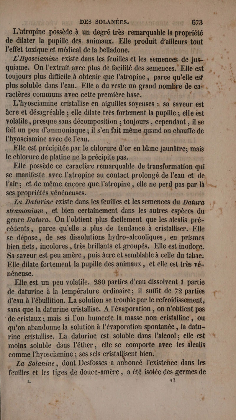 L’atropine possède à un degré très cer la propriété l'effet toxique et médical de la belladone. toujours plus difficile à obtenir que l’atropine, parce qu’elle est plus soluble dans l’eau. Elle a du reste un grand nombre de ca*. ractères communs avec cette première base. L’hyosciamine cristallise en aiguilles soyeuses : sa saveur est âcre et désagréable ; elle dilate très fortement la pupille ; elle est volatile, presque sans décomposition ; toujours , cependant , il se fait un peu d’ammoniaque ; il s’en fit 2 même quand on chauffe de l'hyosciamine avec de l’eau. k Elle est précipitée par le chlorure d'or en blanc jaunâtre; mais le chlorure de platine ne la précipite pas. Elle possède ce caractère remarquable de transformation qui se.manifeste avec l’atropine au contact prolongé de l’eau et de. ses propriétés vénéneuses. .. La Daturine existe dans les feuilles et les semences du Datura _ stramonium, et bien certainement dans les autres espèces du genre Datura. On l’obtient plus facilement que les alcalis pré- cédents, parce qu'elle a plus de tendance à cristalliser. Elle se dépose, de ses dissolutions hydro-alcooliques, en prismes bien nets, incolores , très brillants et groupés. Elle est inodore. Sa saveur est peu amère, puis âcre et semblable à celle du tabac. Elle dilate fortement la pupille des animaux, et elle est très vé- néneuse. #. Elle est un peu volatile. 280 parties d’eau dissolvent 1 partie de daturine à la température ordinaire; il suffit de 72 parties d’eau à l’ébullition. La solution se trouble par le refroidissement, sans que la daturine cristallise. A l’évaporation , on n'obtient pas ‘de cristaux; mais si l’on humecte la masse non cristalline , ou qu’on abandonne la solution à l’évaporation spontanée , la datu- rine cristallise. La daturine est soluble dans l'alcool; elle est moins soluble dans l’éther, elle se comporte avec les alcalis comme l’hyosciamine ; ses sels cristallisent I bien. _ La Solanine, dont Desfosses a annoncé l'existence dans les feuilles et les tiges de douce-amère , a été isolée des germes de 4 9 1 À 4 4 * 4 #