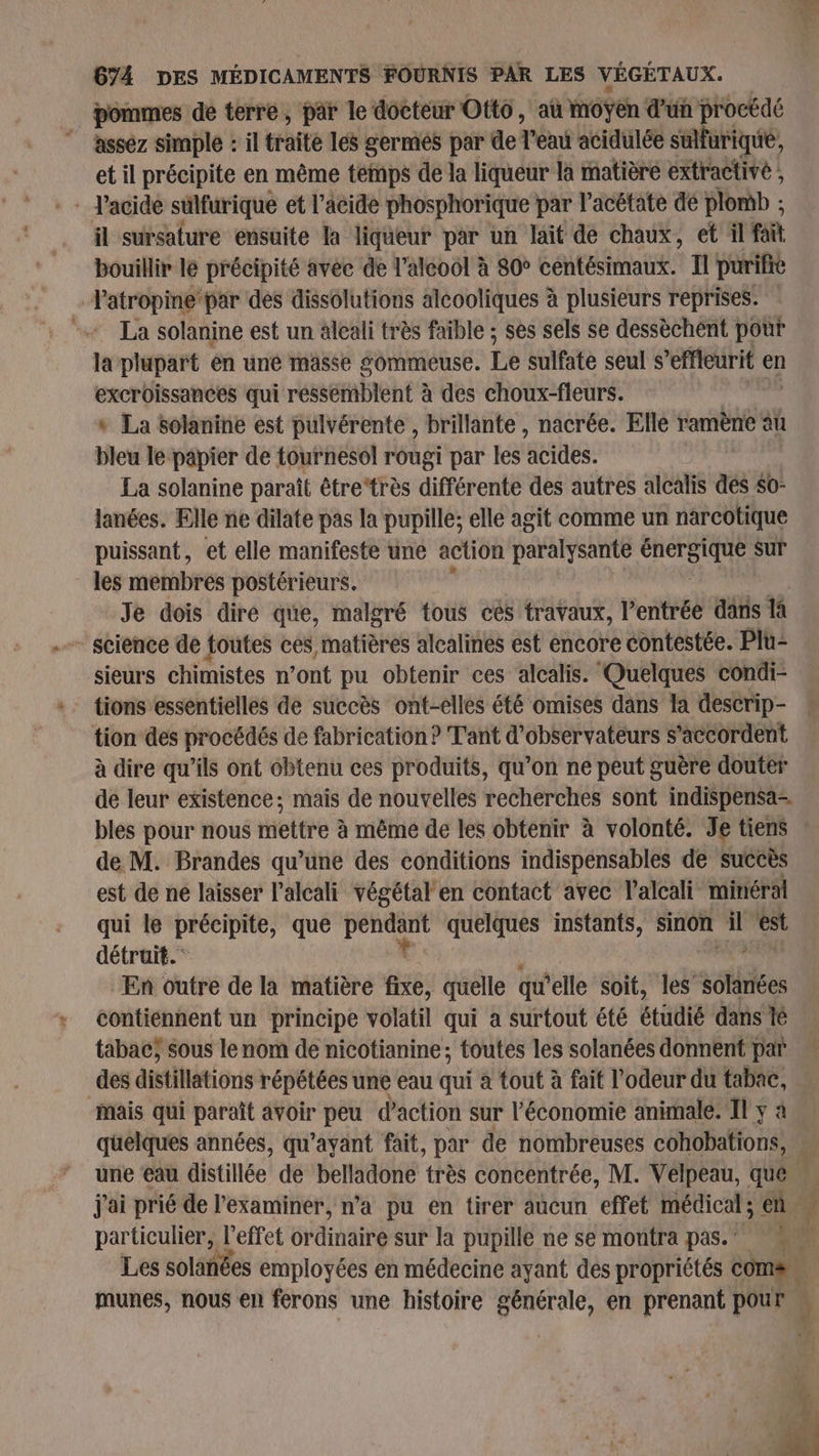 pommes de terre, par le docteur Otto, au moyen d'un procédé AUS assez simple : il traité les germes par de Tea acidulée sulfurique, et il précipite en même temps de la liqueur là matière extractivé , il sursature ensuite la liqueur par un lait de chaux, et il fait bouillir le précipité avee de l'alcool à 80° centésimaux. Il purifie Vatropine par des dissolutions alcooliques à plusieurs reprises. - La solanine est un äleali très faible ; ses sels se dessèchent pour la plupart en uné masse gommeuse. Le sulfate seul s’effleurit en excroissances qui réssemblent à des choux-fleurs. « La solanine est pulvérente , brillante, nacrée. Elle ramène au bleu le papier de tournesol rougi par les acides. La solanine paraît être“très différente des autres alcalis dés $0- lanées. Elle ne dilate pas la pupille; elle agit comme un narcotique puissant, et elle manifeste une action paralysante CHRSIE sur les membres postérieurs. Je dois dire que, malgré tous cés travaux, l’entrée dans là science de toutes ces, matières alcalines est encore contestée. Plu- sieurs chimistes n’ont pu obtenir ces alcalis. Quelques condi- tions essentielles de succès ont-elles été omises dans la descrip- tion des procédés de fabrication ? Tant d’observateurs s'accordent à dire qu'ils ont obtenu ces produits, qu’on ne peut guère douter bles pour nous mettre à même de les obtenir à volonté. Je tiens de M. Brandes qu’une des conditions indispensables de succès est de né laisser l’alcali végétal en contact avec l’alcali minéral qui le précipite, que PE quelques instants, sinon sn est détruit. En outre de la matière fixe, quelle qu elle soit, les solanées contiennent un principe volatil qui a surtout été étudié dans lé tabac; sous le nom de nicotianine; toutes les solanées donnent par des distillations répétées une eau qui à tout à fait l'odeur du tabac, Mais qui paraît avoir peu d'action sur l’économie animale. Il y à quelques années, qu'ayant fait, par de nombreuses cohobations, j'ai prié de l’'examiner, n’a pu en tirer aucun effet médical ; en L: