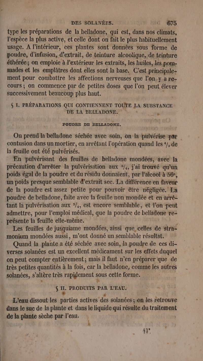 DES SOLANÉES. HN ERA 65 type les préparations de la belladone, qui est, dans nos climats, l'espèce la plus active, et celle dont on fait le plus habituellement usage. A l’intérieur, ces plantes sont données sous forme de poudre, d’infusion, d'extrait, de teinture alcoolique, de teinture éthérée; on emploie à l'extérieur les extraits, les huiles, les pom- mades et les emplâtres dont elles sont la base. C'est Reg ment pour combattre les affections nerveuses que l’on.y.a re- cours ; on commence par de petites doses que l’on peut élever successivement beaucoup plus haut. $ I. PRÉPARATIONS QUI CONTIENNENT TOUTE LA SUBSTANCE DE LA BELLADONE. ‘ Xe POUDRE DE ag cn On prend la belladone séchée avec soin, on la pulvérise par | contusion dans un mortier, en arrêtant l'opération quand les 4/, de la feuille ont été pulvérisés. En pulvérisant des feuilles de belladone mondées, avec la précaution d'arrêter la pulvérisation aux ‘/,, j'ai trouvé qu'un . poids égal de la poudre et du résidu donnaient, par l'alcool à 56e, un poids presque semblable d'extrait sec. La différénee en Fée de la poudre est assez petite pour pouvoir être négligée. La -poudre de belladone, faite avec la feuille non mondée et en arré- tant la pulvérisation aux */,, est encore semblable, ét l'on pent admettre, pour l’emploi médical, que la poudre de belladone re- présente la feuille elle-même. Les feuilles de jusquiame mondées, ainsi que. celles de stra= monium mondées aussi, m’ont donné un semblable résultat. Quand la plante a été séchée avec soin, la poudre de ces di- verses solanées est un excellent médicament sur les effets duquel on peut compter entièrement ; mais il faut n’en préparer que de très petites quantités à à la fois, car la belladone, comme les autres solanées, s ’alière très rapidement us cette forme. Rs‘ à PRODUITS de L'EAU. L'eau dissout les Parties actives des solanées ; on les retrouve dans le suc de la plante et dans le liquide qui résulte du traitement de la plante sèche par l’eau. LED