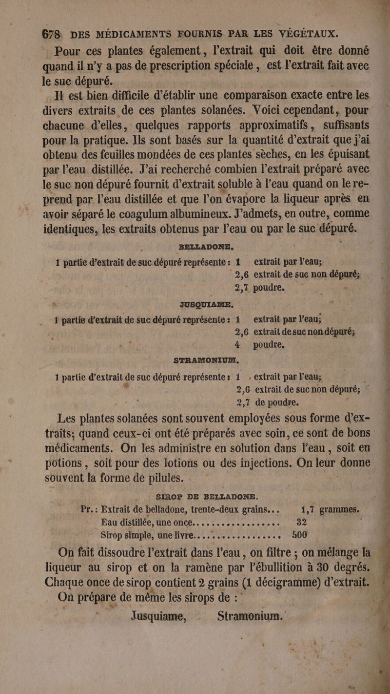 Pour ces plantes également, l'extrait qui doit être donné le suc dépuré. Il est bien difficile d'établir une comparaison exacte entre les chacune d'elles, quelques rapports approximatifs, suffisants pour la pratique. Ils sont basés sur la quantité d'extrait que j'ai obtenu des feuilles mondées de ces plantes sèches, en les épuisant par l’eau distillée. J'ai recherché combien l'extrait préparé avec le suc non dépuré fournit d'extrait soluble à à l’eau quand on lere- prend par. l’eau distillée et que l’on évapore la liqueur après en avoir séparé le coagulum albumineux. J’admets, en outre, comme identiques, les extraits obtenus par l’eau ou par le suc dépuré. BELLADON E, 4 partie d’extrait de suc dépuré représente: 1 extrait par l’eau; 2,6 extrait de suc non dépuré; 2,1 poudre. « JUSQUIAME, { partie d’extrait de suc dépuré représente 1 extrait par l’eau; 2,6 extrait desuc non dépuré; 4 poudre. STRAMONIUM, 1 partlic d'extrait que suc dépuré représente : 1 , extrait par l'eau; 2,6 extrait de suc non dépuré; © 2,1 de poudre. Les plantes solanées sont souvent employées sous forme d’ex- traits; quand ceux-ci ont été préparés avec soin, ce sont de bons médicaments. On les administre en solution dans l’eau, soit en potions , soit pour des lotions ou des PE On leur donne souvent la forme de pilules. | SIBOP DE BELLADONE, Pr. : Extrait de belladone, trente-deux grains... 1,7 grammes. Eau distillée, une ONCE. . .., ee y Pepe 10e Sirop simple, une livre................. . 500 liqueur au sirop et on la ramène par l’ébullition à 30 degrés. On prépare de même les sirops de : Jusquiame, Stramonium. ET , : ESTONIE.