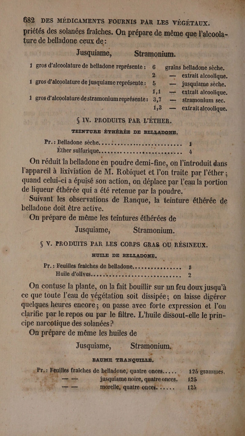 priétés des solanées fraîches. On prépare de même que l'alcoola- ture de belladone ceux de: | Jusquiame, Stramonium. 1 gros d’alcoolature de belladone représente: 6 grains belladone sèche. 2. — extrait alcoolique. 1 gros d’alcoolature de jusquiame représente : 6 jusquiame sèche. 1,1 — extrait alcoolique. 1 gros d’alcoolature destramoniumreprésente: 3,7 — stramonium sec. à 1,3 — extraitalcoolique. 6 IV. PRODUITS PAR L'ÉTHER. TEINTURE ÉTHÉRÉE DE BELLADONE. Pr.: Belladone sèche. . ..!.,.... Ssotesserensoces Éther sulfurique... MR PAPAS SANT ETES l'appareil à lixiviation de M. Robiquet et l'on traite par l’éther ; quand celui-ci a épuisé son action, on déplace par l’eau la portion de liqueur éthérée qui a été retenue par la poudre. Suivant les observations de Ranque, là teinture éthérée de belladone doit être active. On prépare de même les teintures éthérées de Jusquiame, Stramonium. Ç V. PRODUITS PAR LES CORPS GRAS OU RÉSINEUX. . HUILE DE BELLADONE. Pr. : Feuilles fraîches de belladone, nes oies ee Huile d’olives. c..e Ste ss see e .e.ee..e 00606080 e 2 On contuse la plante, on la fait bouillir sur un feu doux jusqu’à ce que toute l’eau de végétation soit dissipée; on laisse digérer quelques heures encore; on passe avec forte expression et l’on clarifie par le repos ou pue le filtre. L'huile dissout-elle le prin- cipe narcotique des solanées ? On prépare de même les huiles de Jusquiame, Stramonium, BAUME TRANQUILLE, +Pr,: : Fais fraîches de belladone; quatre onces...….. À 125 grammes, D — jusquiame noire, out onces., 125 ML. pire morellé, quatre-onces. : 123