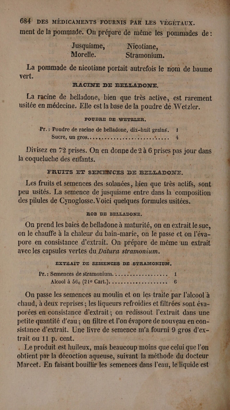 ment de la pommade. On prépare de même les pommades de: Jusquiame, Nicotiane, Morelle. Stramonium. La pommade de RER portait autrefois le nom cé baume vert. RACINE DE BELLADONE. La racine de belladone, bien que très active, est rarement usitée en médecine. Elle est la base de la poudre dé Wetzler. POUDRE DE WETZLER. Pr.: Poudre de racine de belladone, dix-huit grains, 1 SuCré, Un SO: : 4e ee Ne tee etoile UE la coqueluche des enfants. FRUITS ET SEMENCES DE BELLADONE. # Les fruits et semences des solanées, bien que très: actifs, sont peu usités. La semence de j jusquiame entre dans la composition des pilules de Cynoglosse. Voici quelques formules usitées. BOB DE BELLADONE. On prend les baies de belladone à maturité, on en extrait le suc, on le chauffe à la chaleur du bain-marie, on le passe et on l’éva- pore en consistance d'extrait. On prépare de même ‘un extrait avec les capsules vertes du Datura stramonium. EXTSAIT DE SEMENCES DE. STRAMONIUM, Pr. : Semences de stramonium. . .… dns eé re es de. Alcool à 56ç (219 Gart.). ....... anonthtens 610 chaud, à deux reprises ; les liqueurs refroidies et filtrées sont éva- porées en consistance d'extrait; on redissout l'extrait dans une petite quantité d’eau ; on filtre et l’on évapore de nouveau en con- sistance d'extrait. Une livre de semence m'a fourni 9 gros d’ex- trait ou 11 p. cent. . Le produit est huileux, mais aie cuot moins que celui que l’on obtient par la décoction aqueuse, suivant la méthode du docteur Marcet. En faisant bouillir les semences dans l’eau, le‘liquide est * 5