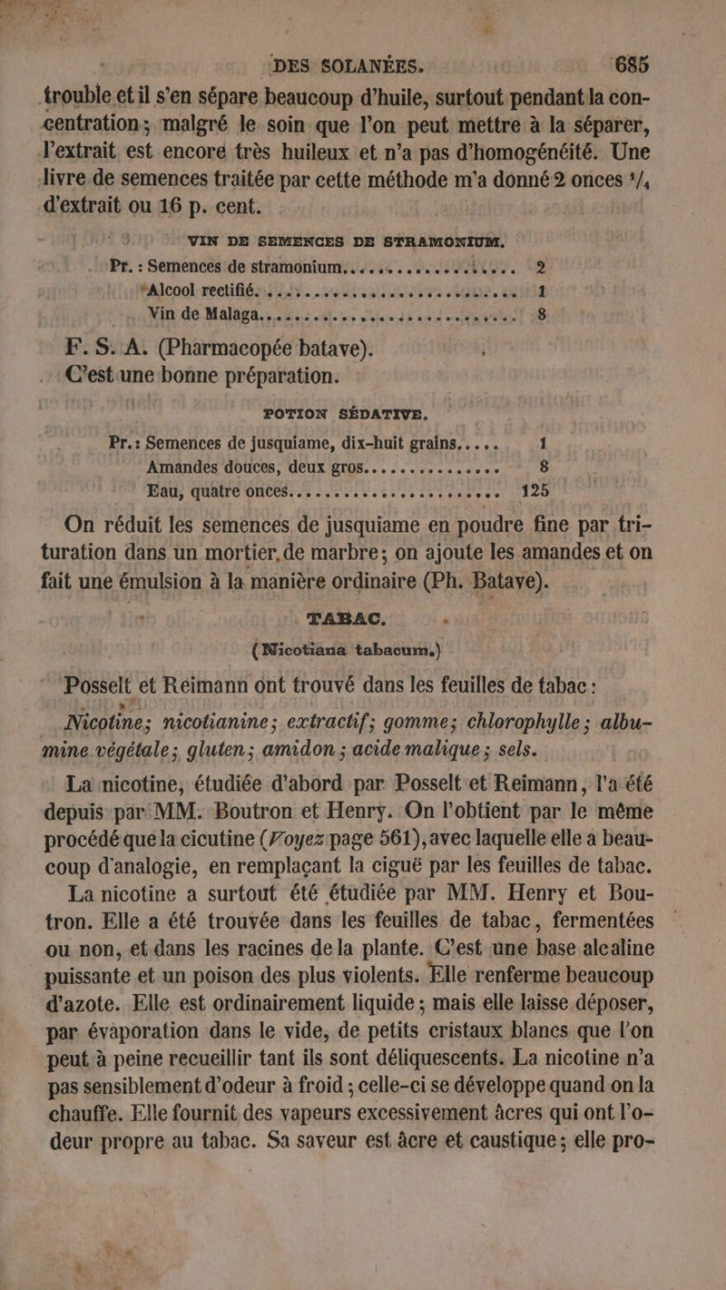 trouble et il s'en sépare beaucoup d’huile, surtout. pendant Ja con- centration; malgré le. soin que l’on peut mettre à la séparer, l'extrait est encore très huileux et n’a pas d’homogénéité. Une Jivre de semences traitée par cette méthode m'a donné 2 onces !/, d'extrait ou 16 p. cent. VIN DE SEMENCES DE STRAMONIUM. Pr. : Semences de stramonium, . «se seseceectee.. 2 rAlcool rectifié. ....:.....,..... 5 V2 MEUE. LE 1 Min de Maldens ses, eds unit tte vues! 58 F.S: A. (Pharmacopée batave). C’est une bonne préparation. POTION SÉDATIVE. Pr.: Semences de jusquiame, dix-huit grains... .. 1 Amandes douces, deux gros... ess. Aid Eau, quatre onces............. set vipese 1120 On réduit les semences de jusquiame en poudre fine par tri turation dans un mortier, de marbre; on ajoute les amandes et on fait une émulsion à la manière ordinaire (Ph. Batave). TABAC. AT (Nicotiana tabacum.) pseL et Reimann ont trouvé dans les feuilles de tabac : Nicotine; nicotianine; extrachif; gomme; chloroph ylle; albu- mine végétale; gluten; amidon ; acide malique; sels. La nicotine, étudiée d'abord par Posselt et Reimann, l'a été depuis par MM. Boutron et Henry. On l’obtient par le même procédé que la cicutine (7oyez page 561), avec laquelle elle à beau- coup d'analogie, en remplaçant la ciguë par les feuilles de tabac. La nicotine a surtout été étudiée par MM. Henry et Bou- tron. Elle a été trouvée dans les feuilles de tabac, fermentées ou non, et dans les racines de la plante. C’est une base alealine puissante et un poison des plus violents. Elle renferme beaucoup d'azote. Elle est ordinairement liquide ; mais elle laisse déposer, par évaporation dans le vide, de petits cristaux blancs que l’on peut. à peine recueillir tant ils sont déliquescents. La nicotine n’a pas sensiblement d’odeur à froid ; celle-ci se développe quand on la chauffe. Elle fournit des vapeurs excessivement âcres qui ont l'o- deur propre au tabac. Sa saveur est âcre et caustique ; elle pro- #2 »
