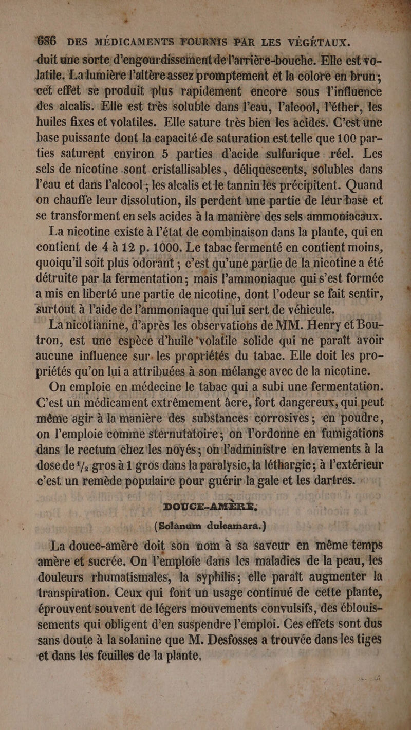 + 686 DES MÉDICAMENTS FOURNIS PAR LES VÉGÉTAUX. duit une sorte d'engourdissement del'arrière-bouche. Elle est vo- latile. Lalumière l’altère assez promptement et la coloré en brun ; cet effèt se produit plus rapidement encore sous l'influence des alcalis. Elle est très soluble dans l’eau, l'alcool, l'éther, les huiles fixes et volatiles. Elle sature très bien les acides. C'est une base puissante dont la capacité de saturation est telle que 100 par- ties saturent enyiron 5 parties d'acide sulfurique réel. Les sels de nicotine .sont cristallisables, déliquescents, solubles dans l’eau et dans l’alcool ; les alcalis etle tannin les précipitent. Quand on chauffe leur dissolution, ils perdent unepartie de léurbase et se transforment en sels acides à la manière des sels:immoniacäux. La nicotine existe à l’état de combinaison dans la plante, qui en contient de 4 à 12 p. 1000. Le tabac fermenté en contient moins, quoiqu'il soit plus odorant ; e 'est qu’une partie de la nicotine a été détruite par. la fermentation : mais l’'ammoniaque quis’est formée a mis en liberté une partie de nicotine, dont l'odeur se fait sentir, surtout à l’aide de l’ammoniaque qui lui sert de véhicule. La nicotianine, d’après les observations de MM. Henry et Bou- tron, est une espèce d'huile ‘volatile solide qui ne paraît avoir aucune influence sur. les propriétés du tabac. Elle doit les pro- priétés qu’on lui a attribuées à son mélange avec de la nicotine. On emploie en médecine le tabac qui a subi une fermentation. même agir à la manière des substances corrosives ; ‘en poudre, dans le rectum <hez'les noyés; olédininitre en lavements à la dose de‘/, grosà1 gros dans laparalysie;la léthargie ; à l'extérieur c’est un remède populaire pour guérirla gale et les dartres. DOUCE-AMÈRE, (Solanum duleamara.) La douce-amère ‘doit son nom à sa saveur en même temps amère et sucrée, On l'emploie dans les maladies de la peau, es douleurs rhumatismales, la syphilis; elle paraît augmenter la transpiration. Ceux qui font un usage continué de cette plante, éprouvent souvent de légers mouvements convulsifs, des éblouis- sements qui obligent d’en suspendre l'emploi. Ces effets sont dus sans doute à la solanine que M. Desfosses a trouvée dans les tiges ét dans les feuilles de la plante, | ee te
