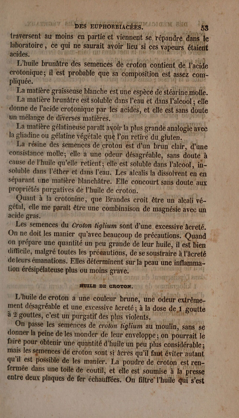 traversent au moins en partie et viennent se répandre. dans 1 I laboratoire , ce ni ne &gt; saurait avoir lieu Si ces vapeurs ‘étaient acides. pus L'huile Hit” des semencés dé croton ‘contient. de Vacide crotonique; il est probable que $a composition est à assez cont- pliquée. La matière graisseuse blanche est une éspècé de Stérine molle. La matière brunâtre est soluble dans l'eau et dans l'alcool ; elle donne de l'acide crotonique par les acides, et elle ést sans doute un mélange de diverses matières. La matière gélatineuse paraît avoir la plus g crande sat avec la gliadine ou gélatine végétale qué l'on retire du gluten. La résine des Semences de croton est d’un buy clair, d’une consistance molle; elle à une odeur désagréable, sans doute à cause de Phuile qu’elle retient; elle est soluble dans l'alcool, in- soluble daris léther et dans l du: Les alcalis la dissolvent en en séparant une matière blanchâtre. Elle concourt sans doute. aux propriétés purgatives de l’huile de croton. Quant à là crotonine, que Brandes croit être un alcali vé- gétal, elle me paraît être une combinaison de A ut avec un acide gras. Les semences du Croton tiglium sont d’une excessive acreté. On ne doit les manier qu'avec beaucoup de précautions. Quand on prépare uné quantité un peu grande de leur huile, il est bien difficile, malgré toutes les précautions, de se soustraire à l’âcreté de Leurs émanations. Elles déterminent sur la peau une inflamma- lion érésipélateuse plus ou moins graves a : ne. DE CROTON. | Hs LS L'huile de croton à une couleur brune, une odeur extrême- ment désagréable et une excessive acreté ; à la dose de À, goutte à 2 gouttes, c’est un purgatif des plus violents. D à On passe les semences de croton tiglium au moulin, sans ‘se donner la peine de les monder de leur enveloppe ; on pourrait le fairé pour obtenir une quantité d'huile un peu plus considérable ; mais les semences dé croton sont si âcrés qu'il faut éviter autant qu'il est possible de les manier. La poudre de. croton est r'en- fermée dans une toilé de coutil, et elle est soumise à à la presse entre deux plaques dé fer échauftées, On filtre l'huile Qui s'est