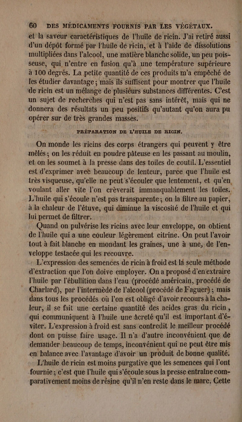 et la saveur caractéristiques de l'huile de ricin. J'ai retiré aussi d’un dépôt formé par l'huile dé ricin, et à l’aide de dissolutions multipliées dans l'alcool, une matière blanche solide, un peu pois- seuse, qui n'entre en fusion. qu'à une température supérieure à 100 degrés. La petite quantité de ces produits m’a empêché de les étudier davantage ; mais ils suffisent pour montrer que l’huile de ricin est un mélange de plusiéurs substances différentes. C’est un sujet de recherches qui n’est pas sans intérêt, mais qui ne donnera des résultats un peu positifs qu “autant qu’on aura pu opérer sur de très grandes masses. PRÉPARATION DE L’HUILE DE RICIN. On monde les ricins des corps étrangers qui peuvent y être mêlés ; on les réduit en poudre pâteuse en les passant au moulin, et on les soumet à la presse dans des toiles de coutil. L'essentiel est d'exprimer avec beaucoup de lenteur, parce que l'huile est très visqueuse, qu’elle ne peut s’écouler que lentement, et qu’en, voulant aller vite l’on crèverait immanquablément les toiles. L'huile qui s'écoule n’est pas transparente ; on la filtre au papier, à la chaleur de l’étuve, qui diminue la viscosité de Phuile et qui lui permet de filtrer. Quand on pulvérise les ricins avec leur enveloppe, on obtient de l'huile qui a une couleur légèrement citrine. On peut l'avoir ‘tout à fait blanche en iferidant: les graines, une à une) de l'en- FEMREE testacée qui les recouvre. : L'expression des semences de ricin à froid est là seule méthode d'extraction que l’on doive employer. On a proposé d’en extraire l'huile par l'ébullition dans l’eau (procédé américain, procédé de Charlard), par l’intermèdé de l’alcool (procédé de Faguer) ; mais dans tous les procédés où l’on est obligé d’avoir recours à la cha- leur, il se fait une certaine quantité des acides gras du ricin, qui communiquent à l'huile une àcreté qu’il est important d'é- viter. L'expression à froid est sans contredit le meilleur procédé dont on puisse faire usage. Il n’a d’autre inconvénient que de dematider beaucoup de temps, inconvénient qui ne peut être mis en balance avec l'avantage d’avoir un produit de bonne qualité. L'huile de ricin est moins purgative que les semences qui l'ont fournie ; c’est que l'huile qui s’écoule sous la presse entraîne com- parativément moins de résine qu 'iln’en reste dans le marc. Cette