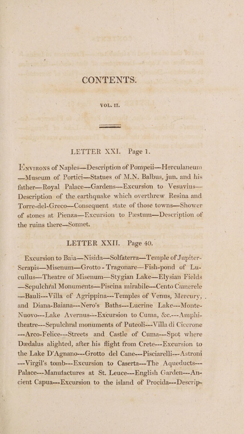 CONTENTS. VOL. If. LETTER XXI. Page 1. Einvirons of Naples—Description of Pompeii—Herculaneum —Museum of Portici—Statues of M.N. Balbus, jun. and his father—Royal Palace—-Gardens—-Excursion to Vesuvius— Description of the earthquake which overthrew Resina and Torre-del-Greco—Consequent state of those towns—Shower of stones at Pienza—Excursion to Pestum—Description of the ruins there—Sonnet. ; LETTER XXII. Page 40. Excursion to Baia—Nisida—Solfaterra—Temple of Jupiter- Serapis—Misenum—Grotto - Tragonare—Fish-pond of Lu- cullus—Theatre of Misenum—Stygian Lake—Elysian Fields ——Sepulchral Monuments—Piscina mirabile—Cento Camerele and Diana-Baiana---Nero’s Baths---Lucrine Lake---Monte- Nuovo---Lake Avernus---Excursion to Cuma, &c.---Amphi- theatre---Sepulchral monuments of Puteoli--- Villa di Cicerone ---Arco-Felice---Streets and Castle of Cuma---Spot where Dedalus alighted, after his flight from Crete---Excursion to the Lake D’Agnano---Grotto del Cane---Pisciarelli---Astroni ---Virgil’s tomb---Excursion to Caserta---The Aqueducts--- Palace---Manufactures at St. Leuce---English Garden---An- cient Capua---Excursion to the island of Procida---Descrip-