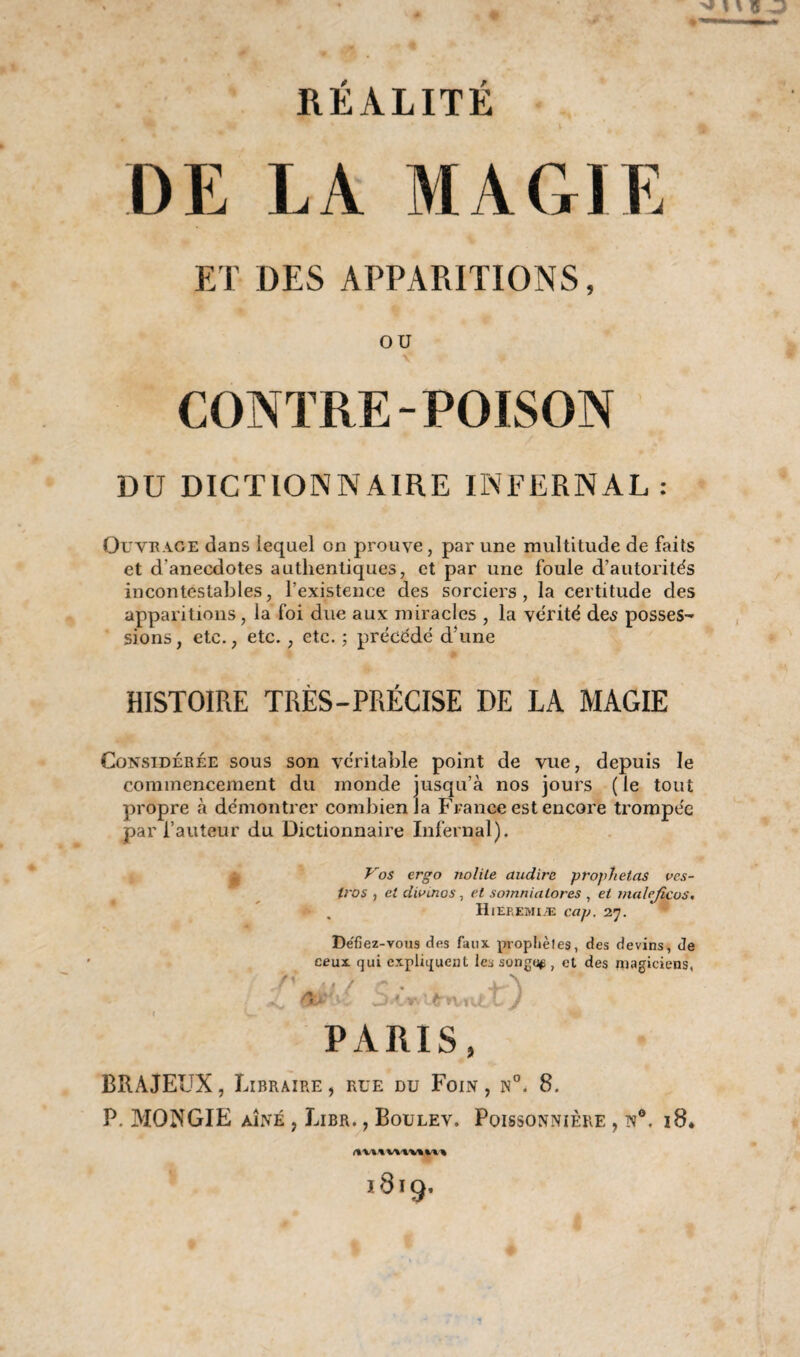 DE LA MAGIE ET DES APPARITIONS, OU CONTRE-POISON DU DICTIONNAIRE INFERNAL: Ouvrage dans lequel on prouve, par une multitude de faits et d'anecdotes authentiques, et par une foule d’autorités incontestables, l’existence des sorciers, la certitude des apparitions, la foi due aux miracles , la vérité des posses¬ sions, etc., etc., etc. ; précédé d’une # HISTOIRE TRÈS-PRÉCISE DE LA MAGIE Considérée sous son véritable point de vue, depuis le commencement du monde jusqu’à nos jours ( le tout propre à démontrer combien la France est encore trompée par l’auteur du Dictionnaire Infernal). Vos ergo nolite audire. prophetas vcs- iros , et divinos, et somnialores , et malejicos. Hieremiæ cap. 27. Dëfiez-vous des faux proplièles, des devins, de ceux qui expliquent les songea , et des magiciens, PARIS, BRAJEUX, Libraire , rue du Foin , n°. 8. P. MONGIE aîné , Lier. , Boulev. Poissonnière , n°. 18. 1819.