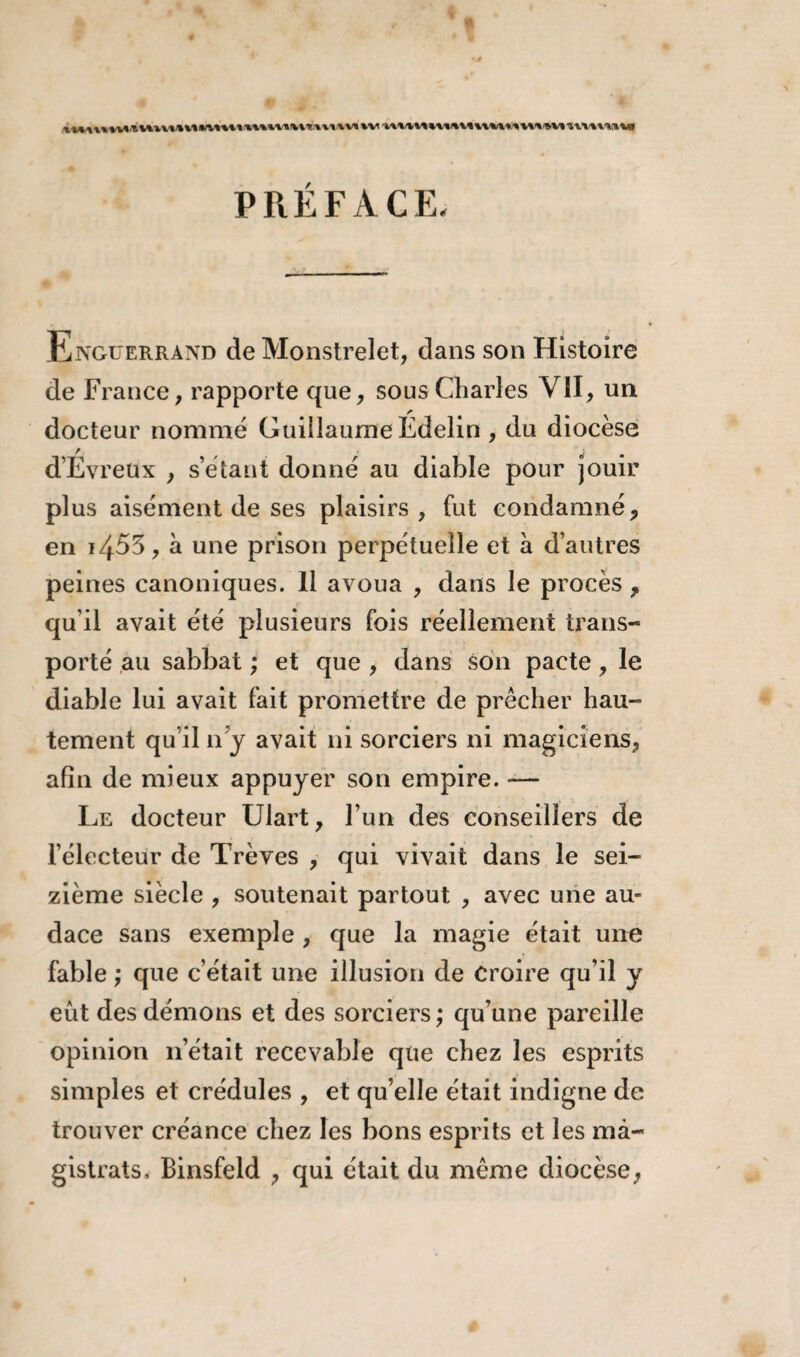 PRÉFACE, Ënguerrand de Monstrelet, dans son Histoire de France, rapporte que, sous Charles VII, un docteur nommé Guillaume Edelin , du diocèse d’Evreux , s’étant donné au diable pour jouir plus aisément de ses plaisirs, fut condamné, en i455, à une prison perpétuelle et à d’autres peines canoniques. 11 avoua , dans le procès , qu’il avait été plusieurs fois réellement trans¬ porté au sabbat ; et que , dans son pacte, le diable lui avait fait promettre de prêcher hau¬ tement qu’il n’y avait ni sorciers ni magiciens, afin de mieux appuyer son empire. — Le docteur Ulart, l’un des conseillers de l’électeur de Trêves , qui vivait dans le sei¬ zième siècle , soutenait partout , avec une au¬ dace sans exemple , que la magie était une fable ; que c’était une illusion de Croire qu’il y eût des démons et des sorciers; qu’une pareille opinion 11’était recevable que chez les esprits simples et crédules , et qu’elle était indigne de trouver créance chez les bons esprits et les ma¬ gistrats, Binsfeld , qui était du même diocèse,