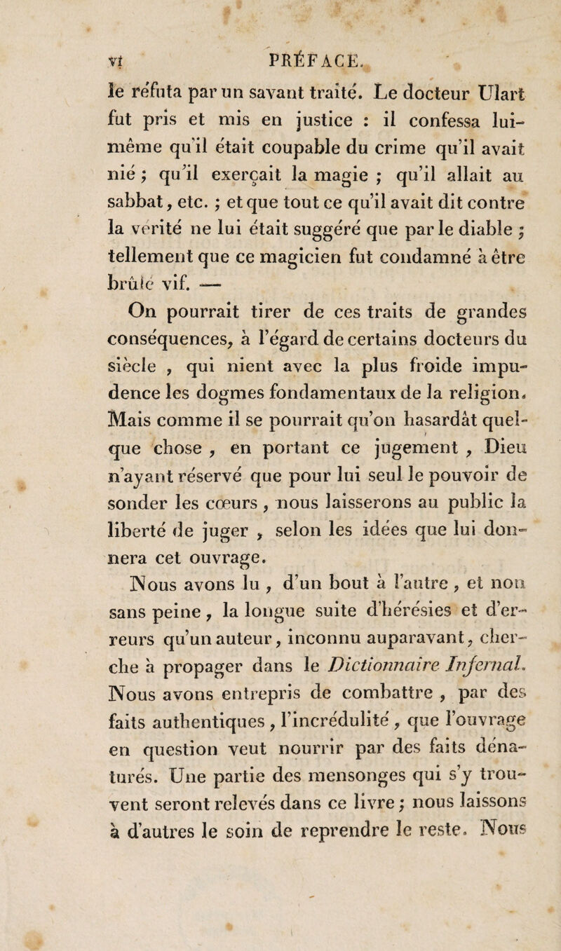 v! PRÉFACE. le réfuta par un savant traite'. Le docteur Ulart fut pris et mis en justice : il confessa lui- même quil était coupable du crime qu’il avait nié ; qu’il exerçait la magie ; qu’il allait au sabbat, etc. ; et que tout ce qu’il avait dit contre la vérité ne lui était suggéré que parle diable ; tellement que ce magicien fut condamné à être brûlé vif. — On pourrait tirer de ces traits de grandes conséquences, a l’égard de certains docteurs du siècle , qui nient avec la plus froide impu¬ dence les dogmes fondamentaux de la religion. Mais comme il se pourrait qu’on hasardât quel- t que chose , en portant ce jugement , Dieu n’ayant réservé que pour lui seul le pouvoir de sonder les cœurs , nous laisserons au public la liberté de juger , selon les idées que lui don- nera cet ouvrage. Nous avons lu , d’un bout a l’autre , et non sans peine, la longue suite d’hérésies et d’er¬ reurs qu’un auteur, inconnu auparavant, cher¬ che a propager dans le Dictionnaire Injemal. Nous avons entrepris de combattre , par des faits authentiques , l’incrédulité , que l’ouvrage en question veut nourrir par des faits déna¬ turés. Une partie des mensonges qui s’y trou¬ vent seront relevés dans ce livre ; nous laissons à d’autres le soin de reprendre le reste. Nous