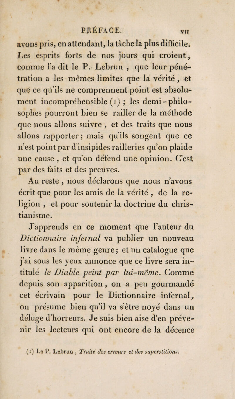 PRÉFACE. vu avons pris, en attendant, la tâche la plus difficile* Les esprits forts de nos jours qui croient, comme l a dit le P. Lebrun , que leur péné¬ tration a les mêmes limites que la vérité , et que ce qu’ils ne comprennent point est absolu¬ ment incompréhensible (i) ; les demi-philo¬ sophes pourront bien se railler de la méthode que nous allons suivre , et des traits que nous allons rapporter; mais qu’ils songent que ce n’est point par d’insipides railleries qu’on plaide une cause , et qu’on défend une opinion. C’est par des faits et des preuves. Au reste , nous déclarons que nous n’avons écrit que pour les amis de la vérité , de la re¬ ligion , et pour soutenir la doctrine du chris¬ tianisme. J’apprends en ce moment que l’auteur du Dictionnaire injernal va publier un nouveau livre dans le même genre; et un catalogue que j’ai sous les yeux annonce que ce livre sera in¬ titulé le Diable peint par lui-même. Comme depuis son apparition, on a peu gourmande cet écrivain pour le Dictionnaire infernal, on présume bien qu’il va s'être noyé dans un déluge d’horreurs. Je suis bien aise d’en préve¬ nir les lecteurs qui ont encore de la décence (x) Le P. Lebrun , Traité des erreurs et des superstitions.