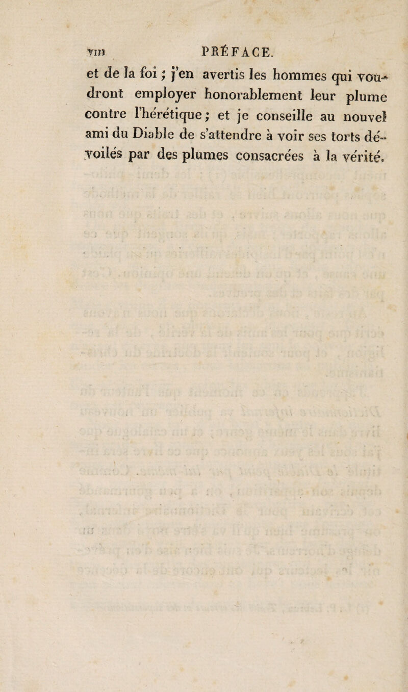 et de la foi ; j’en avertis les hommes qui vou^ dront employer honorablement leur plume contre l'hérétique; et je conseille au nouvel ami du Diable de s’attendre à voir ses torts dé¬ voilés par des plumes consacrées à la vérité.