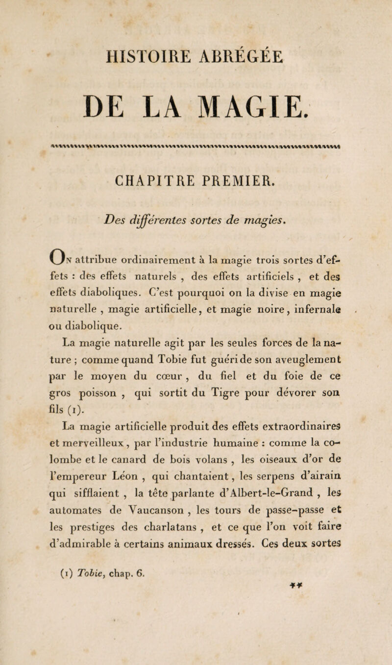 DE LA MAGIE. CHAPITRE PREMIER. Des différentes sortes de magies. On attribue ordinairement à la magie trois sortes d’ef¬ fets : des effets naturels , des effets artificiels , et des effets diaboliques. C’est pourquoi on la divise en magie naturelle , magie artificielle, et magie noire, infernale ou diabolique. La magie naturelle agit par les seules forces de la na¬ ture ; comme quand Tobie fut guéri de son aveuglement par le moyen du cœur , du fiel et du foie de ce gros poisson , qui sortit du Tigre pour dévorer son fils (i). La magie artificielle produit des effets extraordinaires et merveilleux, par l’industrie humaine : comme la co¬ lombe et le canard de bois volans , les oiseaux d’or de l’empereur Léon , qui chantaient, les serpens d’airain qui sifflaient , la tête parlante d’Albert-le-Grand , les automates de Yaucanson , les tours de passe-passe et les prestiges des charlatans , et ce que l’on voit faire d’admirable à certains animaux dressés. Ces deux sortes (i) Tobie, chap. 6.
