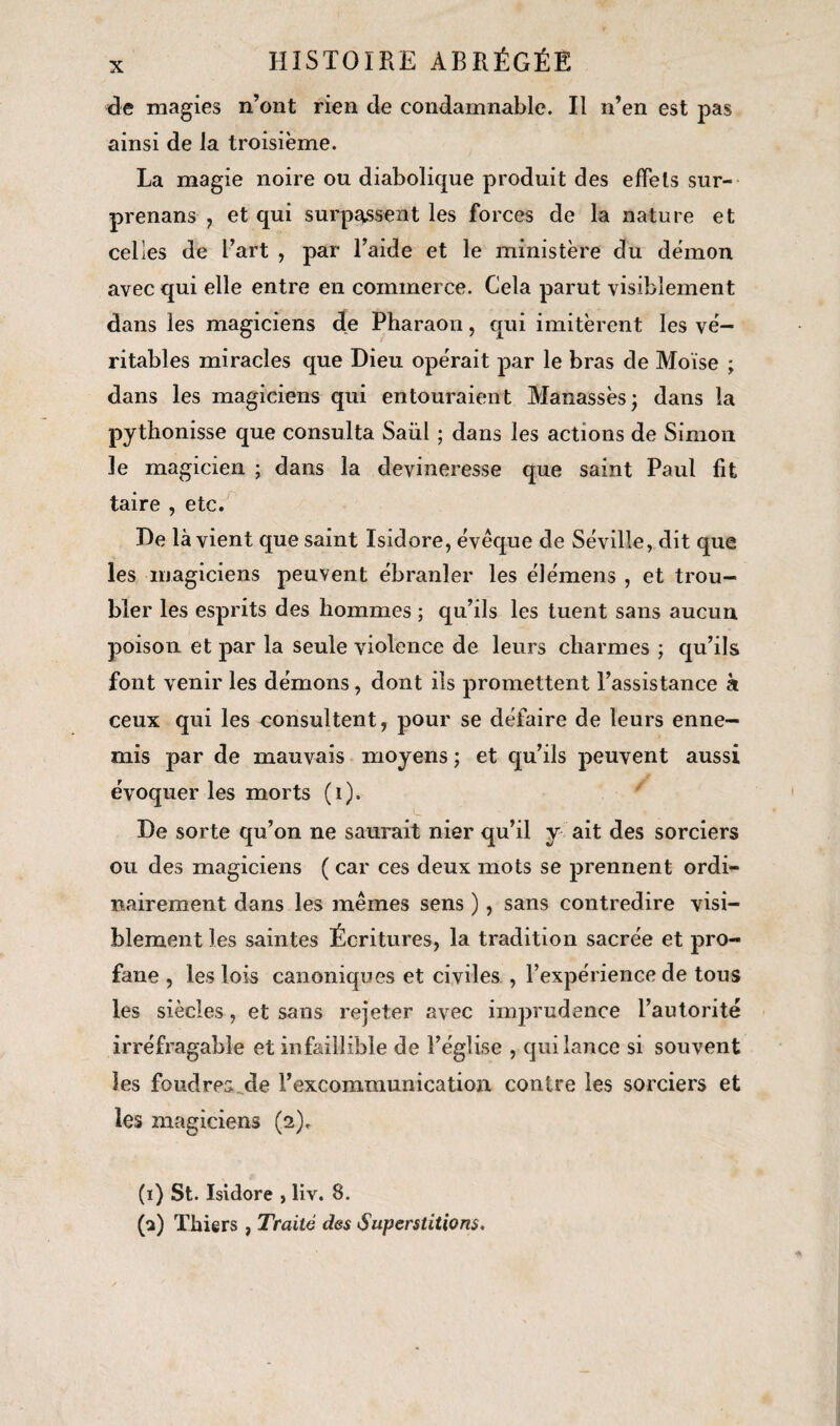 de magies n’ont rien de condamnable. Il n’en est pas ainsi de la troisième. La magie noire ou diabolique produit des effets sur- prenans , et qui surpassent les forces de la nature et celles de l’art , par l’aide et le ministère du démon avec qui elle entre en commerce. Cela parut visiblement dans les magiciens de Pharaon, qui imitèrent les vé¬ ritables miracles que Dieu opérait par le bras de Moïse ; dans les magiciens qui entouraient Manassèsj dans la pythonisse que consulta Saiïl ; dans les actions de Simon le magicien ; dans la devineresse que saint Paul fit taire , etc. De là vient que saint Isidore, évêque de Séville, dit que les magiciens peuvent ébranler les élémens , et trou¬ bler les esprits des hommes ; qu’ils les tuent sans aucun poison et par la seule violence de leurs charmes ; qu’ils font venir les démons, dont ils promettent l’assistance à ceux qui les consultent, pour se défaire de leurs enne¬ mis par de mauvais moyens ; et qu’ils peuvent aussi évoquer les morts (i). De sorte qu’on ne saurait nier qu’il y ait des sorciers ou des magiciens ( car ces deux mots se prennent ordi¬ nairement dans les mêmes sens ), sans contredire visi¬ blement les saintes Écritures, la tradition sacrée et pro¬ fane , les lois canoniques et civiles , l’expérience de tous les siècles, et sans rejeter avec imprudence l’autorité irréfragable et infaillible de l’église , qui lance si souvent les foudres Me l’excommunication contre les sorciers et les magiciens (2). (1) St. Isidore , liv. 8. (a) Thiers , Traité des Superstitions.