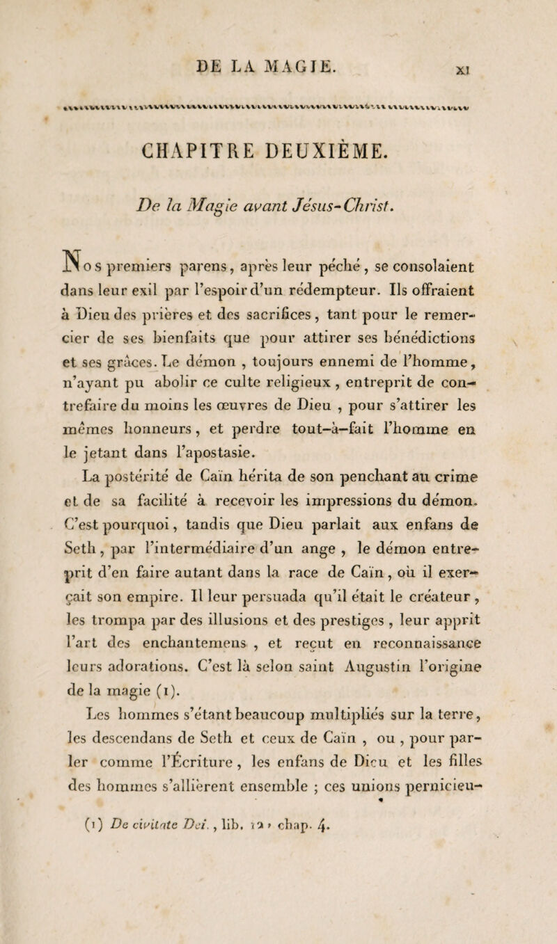 iutuuutv\nv%vn\ituuu\iv\vuvuvuv&%vvvi'vt\iuvn(y'.u uuuuv.vkiv CHAPITRE DEUXIÈME. De la Magie avant Jésus-Christ. Nos premiers par en s, après leur péclié , se consolaient dans leur exil par l’espoir d’un rédempteur. Ils offraient à Dieu des prières et des sacrifices, tant pour le remer¬ cier de ses bienfaits que pour attirer ses bénédictions et ses grâces. Le démon , toujours ennemi de l’homme, n’ayant pu abolir ce culte religieux , entreprit de con¬ trefaire du moins les œuvres de Dieu , pour s’attirer les memes honneurs, et perdre tout-à—fait l’homme en le jetant dans l’apostasie. La postérité de Caïn hérita de son penchant au crime et de sa facilité à recevoir les impressions du démon. C’est pourquoi, tandis que Dieu parlait aux enfans de Seth , par l’intermédiaire d’un ange , le démon entre¬ prit d’en faire autant dans la race de Caïn, où il exer¬ çait son empire. Il leur persuada qu’il était le créateur , les trompa par des illusions et des prestiges , leur apprit l’art des enchantemens , et reçut en reconnaissance leurs adorations. C’est là selon saint Augustin l’origine de la magie (i). Les hommes s’étant beaucoup multipliés sur la terre, les descendans de Seth et ceux de Caïn , ou , pour par¬ ler comme l’Écriture, les enfans de Dieu et les filles des hommes s’allièrent ensemble ; ces unions pernieieu-
