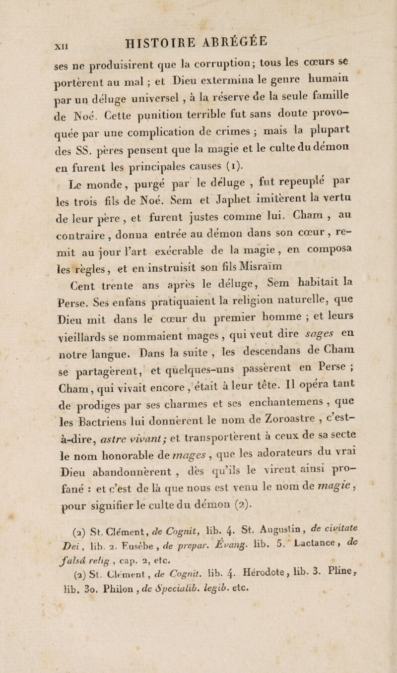 ses ne produisirent que la corruption; tous les cœurs se portèrent au mal ; et Dieu extermina le genre humain, par un déluge universel , à la réserve de la seule famille de Noé. Cette punition terrible fut sans doute provo¬ quée par une complication de crimes ; mais la plupart des SS. pères pensent que la magie et le culte du démon en furent les principales causes (i). Le monde, purgé par le déluge , fut repeuplé par les trois fils de Noé. Sem et Japhet imitèrent la vertu de leur père , et furent justes comme lui. Chain , au contraire , donna entrée au démon dans son cœur , re¬ mit au jour l’art exécrable de la magie , en composa les règles , et en instruisit son fils Misraïm Cent trente ans après le déluge, Sem habitait la Perse. Ses enfans pratiquaient la religion naturelle, que Dieu mit dans le cœur du premier homme ; et leurs vieillards se nommaient mages , qui veut dire sages en notre langue. Dans la suite , les descendans de Chain se partagèrent, et quelques-uns passèrent en Perse ; Cham, qui vivait encore , était à leur tete. Il opeia tant de prodiges par ses charmes et ses enchantemens , que les Bactriens lui donnèrent le nom de Zoroastre , c est- à-dire, astre vivant; et transportèrent à ceux de sa secte le nom honorable de mages, que les adorateurs du \iai Dieu abandonnèrent , dès qu’ils le virent ainsi pi °— fané : et c’est de là que nous est venu le nom de magie, pour signifier le culte du démon (2). (2) St. Clément, de Cognit, lib. 4. St. Augustin, de civitate Del, lib. 2. Fusèbe , de prepar. Évang. lib. 5. Lactance , de jalsâ relig , cap. 2, etc. (2) St. Chinent, de Cognit. lib. Hérodote, lib. 3. Pline, lib. 3o. Phiion ,de Speciahb. leglb. etc.