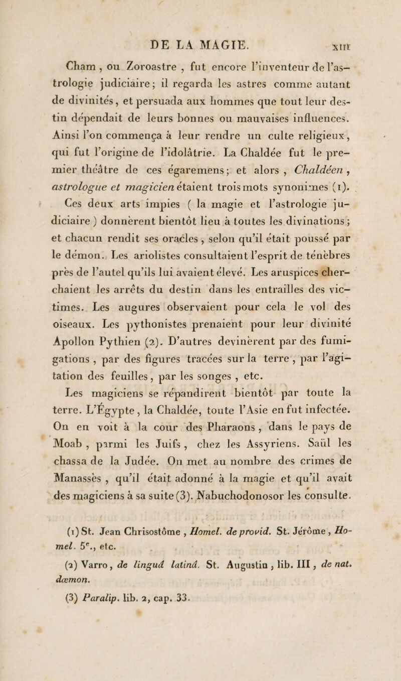 xm: Gham , ou Zoroastre , fut encore l’inventeur de l’as¬ trologie judiciaire; il regarda les astres comme autant de divinités, et persuada aux hommes que tout leur des¬ tin dépendait de leurs bonnes ou mauvaises influences. Ainsi l’on commença à leur rendre un culte religieux, qui fut l’origine de l’idolâtrie. La Chalde'e fut le pre¬ mier théâtre de ces égaremens; et alors, Chaldéen , astrologue et magicien étaient trois mots synonimes (i). Ces deux arts impies ( la magie et l’astrologie ju¬ diciaire ) donnèrent bientôt lieu à toutes les divinations ; et chacun rendit ses oracles , selon qu’il était poussé par le démon. Les ariolistes consultaient l’esprit de ténèbres près de l’autel qu’ils lui avaient élevé. Les aruspices cher¬ chaient les arrêts du destin dans les entrailles des vic¬ times. Les augures observaient pour cela le vol des oiseaux. Les pythonistes prenaient pour leur divinité Apollon Pythien (2). D’autres devinèrent par des fumi¬ gations , par des figures tracées sur la terre , par l’agi¬ tation des feuilles, par les songes , etc. Les magiciens se répandirent bientôt par toute la terre. L’Fgvpte, la Chaldée, toute l’Asie en fut infectée. On en voit à la cour des Pharaons , dans le pays de Moab , parmi les Juifs , chez les Assyriens. Saiil les chassa de la Judée. O11 met au nombre des crimes de Manassès , qu’il était adonné à la magie et qu’il avait des magiciens à sa suite (3). Nabuchodonosor les consulte. • , (1) St. Jean Chrisostôme , Homel, de provid. St. Jérôme , Ho¬ mel. 5e., etc. (2) Varro, de linguâ lalind. St. Augustin , lib. III, de nat. dœmon.