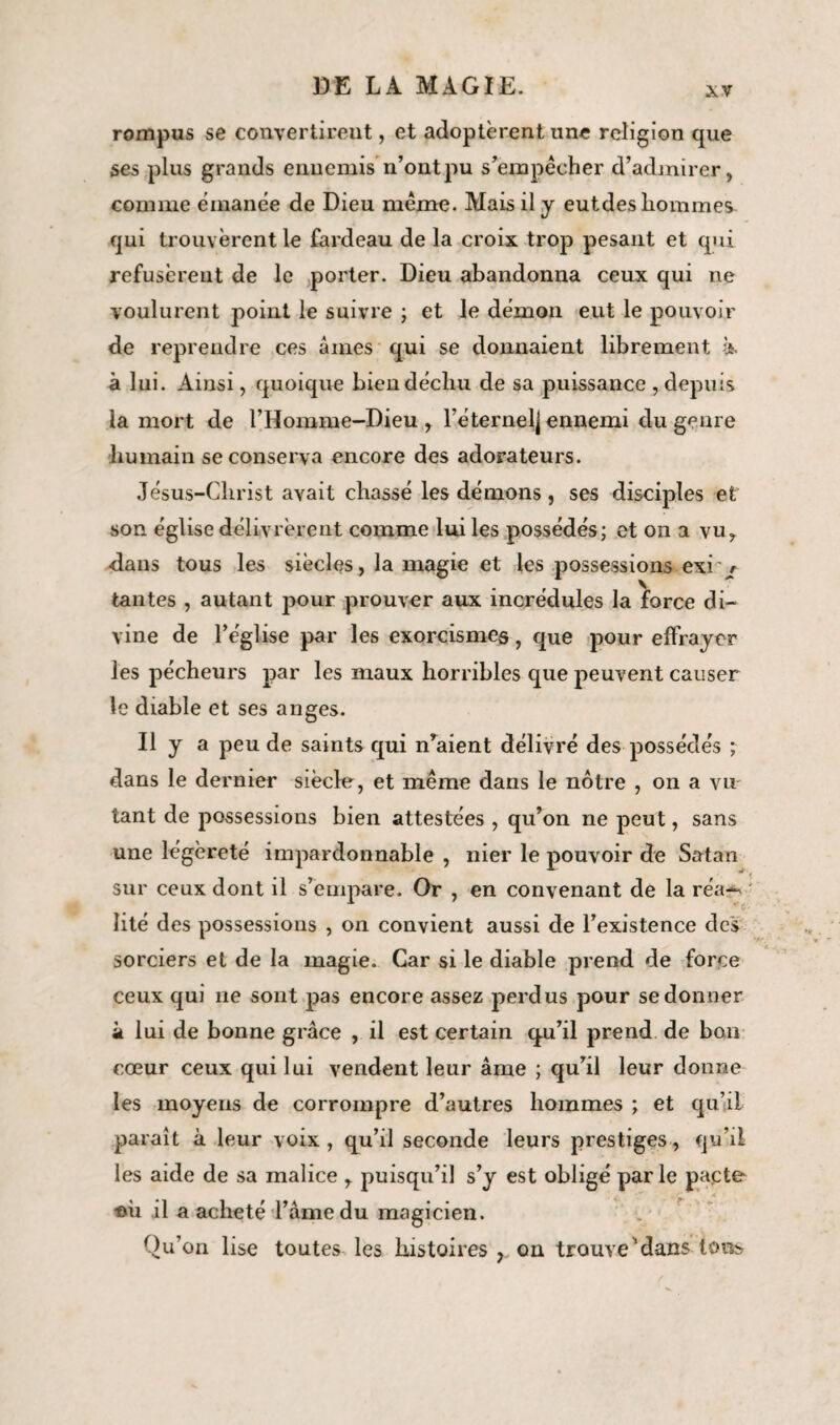 xv rompus se convertirent, et adoptèrent une religion que ses plus grands ennemis n’ont pu s’empêcher d’admirer, comme émanée de Dieu même. Mais il y eutdes hommes qui trouvèrent le fardeau de la croix trop pesant et qui refusèrent de le porter. Dieu abandonna ceux qui ne voulurent point le suivre ; et le démon eut le pouvoir de reprendre ces aines qui se donnaient librement à. à lui. Ainsi, quoique bien déchu de sa puissance , depuis la mort de l’Homme-Dieu , l’éternelj ennemi du genre humain se conserva encore des adorateurs. Jésus-Clirist avait chassé les démons, ses disciples et son église délivrèrent comme lui les possédés ; et on a vu, dans tous les siècles, la magie et les possessions exi t tantes , autant pour prouver aux incrédules la force di¬ vine de l’église par les exorcismes, que pour effrayer les pécheurs par les maux horribles que peuvent causer le diable et ses anges. Il y a peu de saints qui niaient délivré des possédés ; dans le dernier siècle, et même dans le nôtre , on a vu tant de possessions bien attestées , qu’on ne peut, sans une légèreté impardonnable , nier le pouvoir de Satan sur ceux dont il s’empare. Or , en convenant de la réa¬ lité des possessions , on convient aussi de l’existence des sorciers et de la magie. Car si le diable prend de force ceux qui ne sont pas encore assez perdus pour se donner à lui de bonne grâce , il est certain qu’il prend de bon cœur ceux qui lui vendent leur âme ; qu’il leur donne les moyens de corrompre d’autres hommes ; et qu’il paraît à leur voix , qu’il seconde leurs prestiges, qu’il les aide de sa malice , puisqu’il s’y est obligé parle pacte im il a acheté l’âme du magicien. Qu’on lise toutes les histoires y on trouve'dans tous