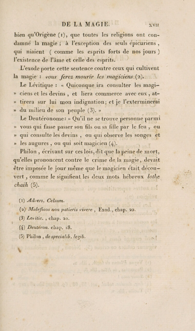 XVI! bien qu’Origène (i), que toutes les religions ont con¬ damne' la magie ; à l’exception des seuls épicuriens , qui niaient ( comme les esprits forts de nos jours ) l’existence de l’âme et celle des esprits. L’exode porte cette sentence contre ceux qui cultivent la magie : vous ferez mourir les magiciens (2). Le Lévitique : « Quiconque ira consulter les rnagi- « ciens et les devins , et liera commerce avec eux , at- » tirera sur lui mon indignation; et je l’exterminerai »» du milieu de son peuple (3). » } f Le Deutéronome: » Qu’il ne se trouve personne parmi » vous qui fasse passer son fils ou sa fille par le feu , ou » qui consulte les devins , ou qui observe les songes et »> les augures , ou qui soit magicien (4). Philon , écrivant sur ces lois, dit que la peine de mort, qu’elles prononcent contre le crime de la magie, devait être imposée le jour même que le magicien était décou¬ vert , comme le signifient les deux mots hébreux lothc chaih (5). A A . f (1) Advers. Celsum. (2) Maléfices non patieris viaere , Exod., chap. 22. (3) Le^itic. , chap. 20. (4) Deutéron. chap. 18. (5) Philon , de speciahb. lefib. ..v '